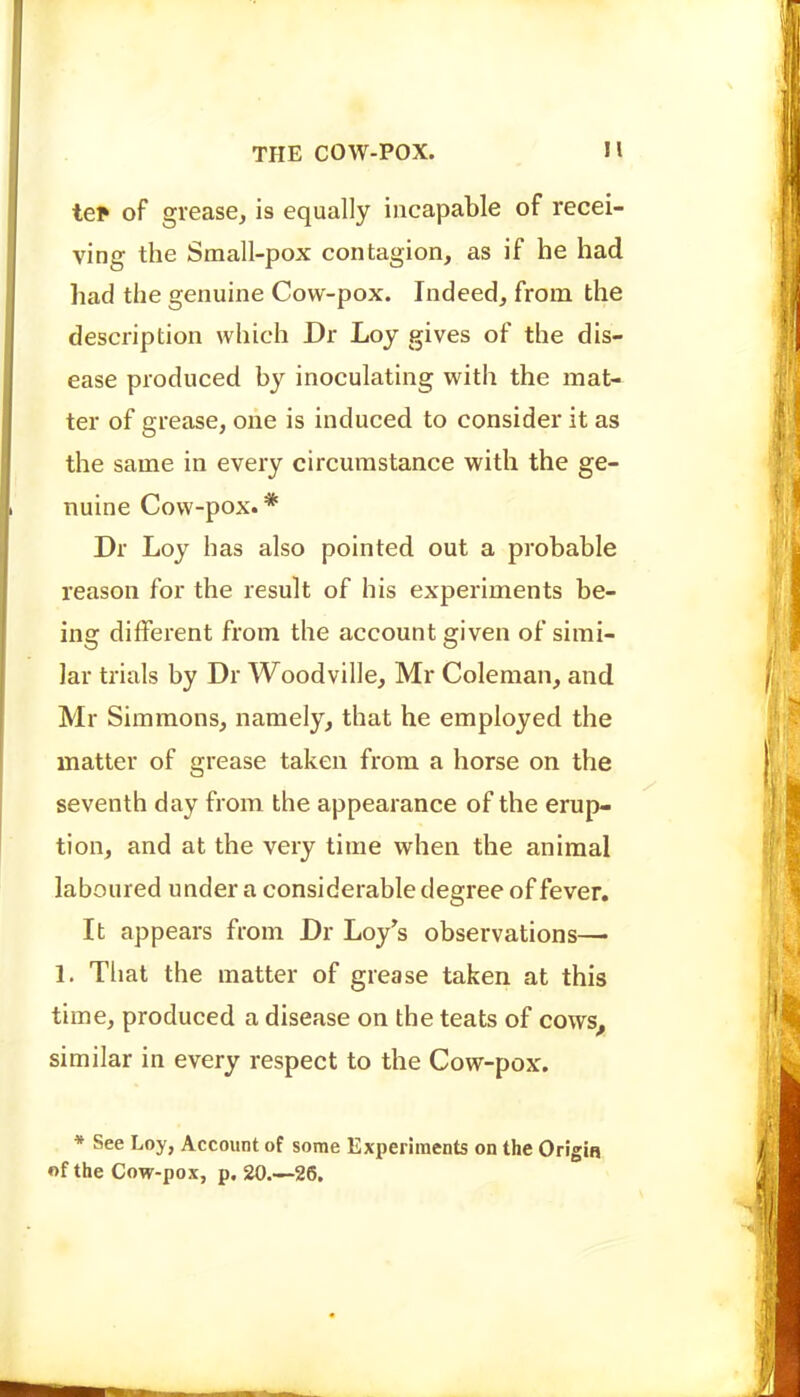 tep of grease, is equally incapable of recei- ving the Small-pox contagion, as if he had had the genuine Cow-pox. Indeed, from the description which Dr Loy gives of the dis- ease produced by inoculating with the mat- ter of grease, one is induced to consider it as the same in every circumstance with the ge- nuine Cow-pox. * Dr Loy has also pointed out a probable reason for the result of his experiments be- ing different from the account given of simi- lar trials by Dr Woodville, Mr Coleman, and Mr Simmons, namely, that he employed the matter of grease taken from a horse on the seventh day from the appearance of the erup- tion, and at the very time when the animal laboured under a considerable degree of fever. It appears from Dr Loy's observations— 1. That the matter of grease taken at this time, produced a disease on the teats of cows^ similar in every respect to the Cow-pox. * See Loy, Account of some Experiments on the Origin «f the Cow-pox, p. 20.—26.