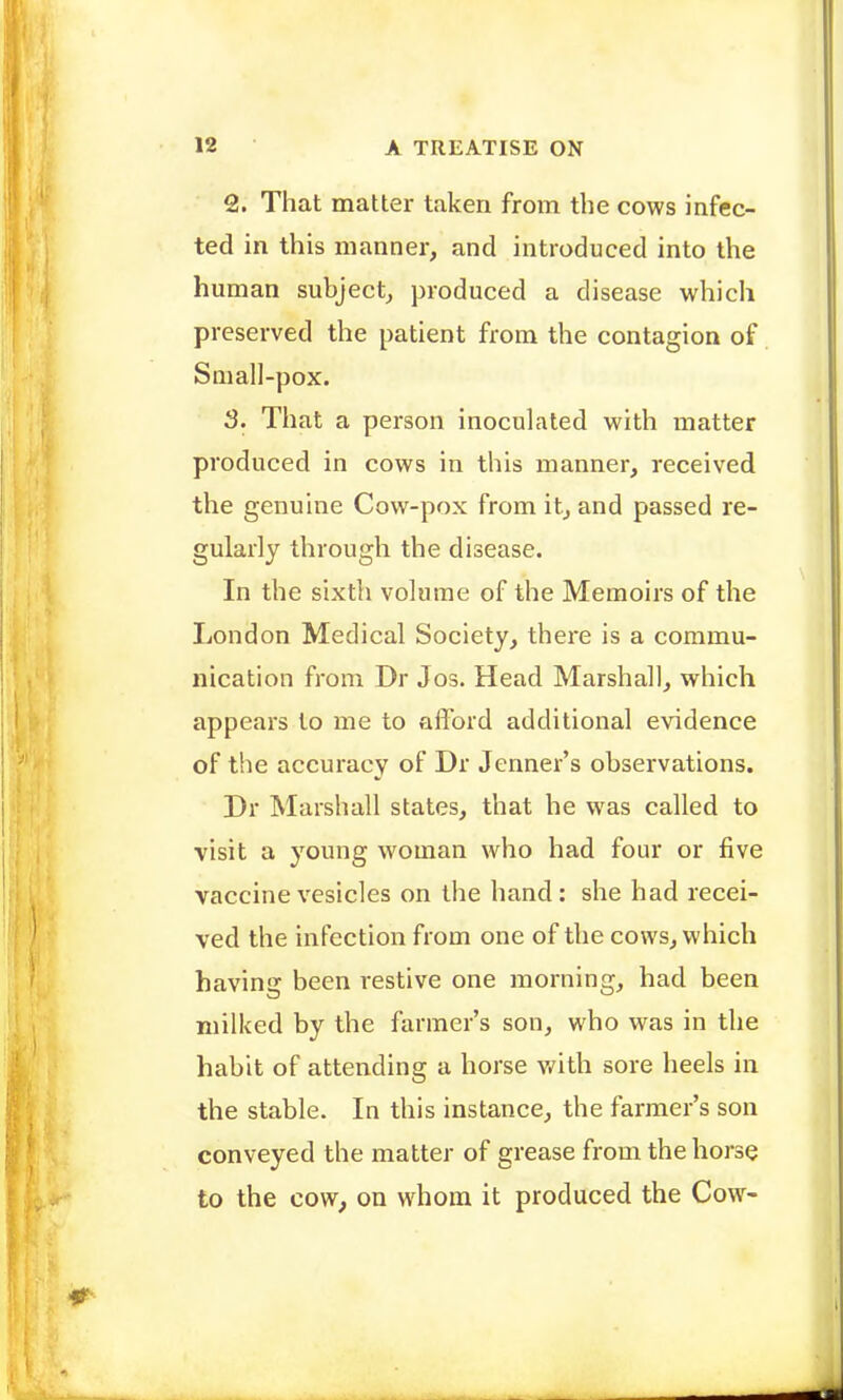 2. That matter taken from the cows infec- ted in this manner, and introduced into the human subject^ produced a disease which preserved the patient from the contagion of Small-pox. 3. That a person inoculated with matter produced in cows in this manner, received the genuine Cow-pox from it, and passed re- gularly through the disease. In the sixth volume of the Memoirs of the London Medical Society, thei^e is a commu- nication from Dr Jos. Head Marshall, which appears to me to afford additional evidence of the accuracy of Dr Jenner's observations. Dr Marshall states, that he was called to visit a young woman who had four or five vaccine vesicles on the hand: she had recei- ved the infection from one of the cows, which having been restive one morning, had been milked by the farmer's son, who was in the habit of attending a horse mth sore heels in the stable. In this instance, the farmer's son conveyed the matter of grease from the horse to the cow, on whom it produced the Cow-