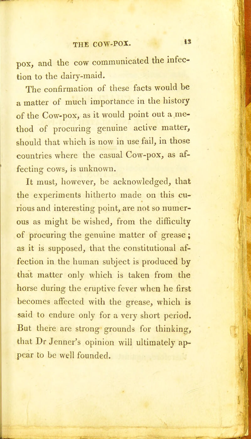 pox, and the cow communicated the infec- tion to the dairy-maid. The confirmation of these facts would be a matter of much importance in the history of the Cow-pox, as it would point out a me- thod of procuring genuine active matter, should that which is now in use fail, in those countries where the casual Cow-pox, as af- fecting cows, is unknown. It must, however, be acknowledged, that the experiments hitherto made on this cu- rious and interesting point, ar'e not so numer- ous as might be wished, from the difficulty of procuring the genuine matter of grease; as it is supposed, that the constitutional af- fection in the human subject is produced by that matter only which is taken from the horse during the eruptive fever when he first becomes affected with the grease, which is said to endure only for a very short period. But there are strong grounds for thinking, that Dr Jenner's opinion will ultimately ap- pear to be well founded.