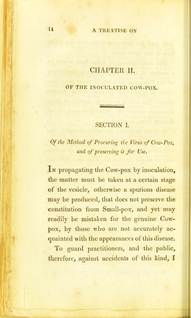 CHAPTER 11. OF THE INOCULATED COW-POX. SECTION I. Of the Method of Procuring the Virus of Cow-Pox, and of preserving it for Use. In propagating the Cow-pox by inoculation, the matter must be taken at a certain stage of the vesicle^ otherwise a spurious disease Inay be produced, that does not preserve the constitution from Small-pox, and yet may readily be mistaken for the genuine Cow- pox, by those who are not accurately ac- ijuainled with the appearances of this disease. To guard practitioners, and the public, tlierefore, against accidents of this kind, I