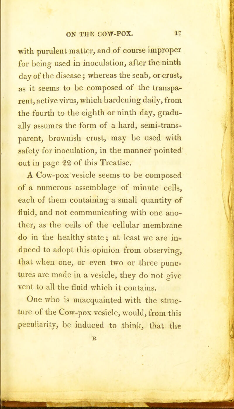 with purulent matter, and of course improper for beins: used in inoculation, after the ninth day of the disease; whereas the scab, or crust, as it seems to be composed of the transpa- rent, active virus, which hardening daily, from the fourth to the eighth or ninth day, gradu- ally assumes the form of a hard, semi-trans- parent, brownish crust, may be used with safety for inoculation, in the manner pointed out in page 22 of this Treatise. A Cow-pox vesicle seems to be composed of a numerous assemblage of minute cells, each of them containing a small quantity of fluid, and not communicating with one ano- ther, as the cells of the cellular membrane do in the healthy state; at least we are in- duced to adopt this opinion from observing, that when one, or even two or three punc- tures are made in a vesicle, they do not give vent to all the fluid which it contains. One who is unacquainted with the struc- ture of the Cow-pox vesicle, would, from this peculiarity, be induced to think, that the B