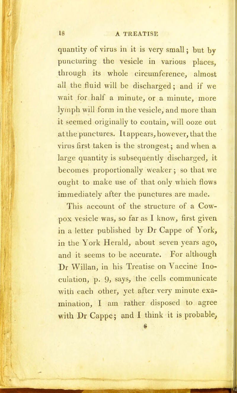 18 A TREATISE quantity of virus in it is very small; but by puncturing the vesicle in various places, through its whole circumference, almost all the fluid will be discharged; and if we wait for half a minute, or a minute, more lymph will form in the vesicle, and more than it seemed originally to contain, will ooze out at the punctures. It appears, however, that the virus first taken is the strongest; and when a large quantity is subsequently discharged, it becomes proportionally weaker; so that we ought to make use of that only which flows immediately after the punctures are made. This account of the structure of a Cow- pox vesicle was, so far as I know, first given in a letter published by Dr Cappe of York, in the York Herald, about seven years ago, and it seems to be accurate. For although Dr Willan, in his Treatise on Vaccine Ino- culation, p. 9, says, the cells communicate with each other, yet after very minute exa- mination, I am rather disposed to agree with Dr Cappe; and I think it is probable^