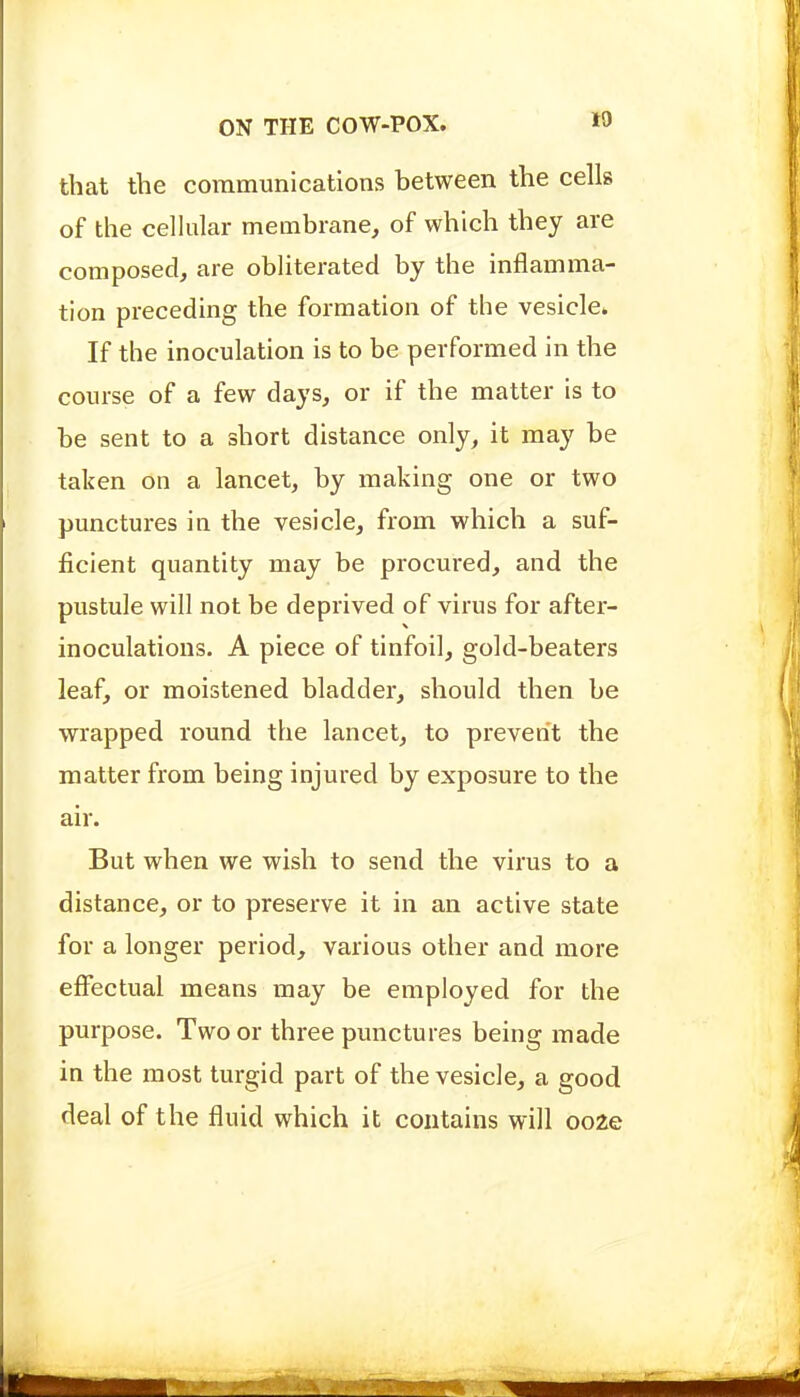 that the communications between the cells of the cellular membrane, of which they are composed, are obliterated by the inflamma- tion preceding the formation of the vesicle. If the inoculation is to be performed in the course of a few days, or if the matter is to be sent to a short distance only, it may be taken on a lancet, by making one or two punctures in the vesicle, from which a suf- ficient quantity may be procured, and the pustule will not be deprived of virus for after- inoculations. A piece of tinfoil, gold-beaters leaf, or moistened bladder, should then be wrapped round the lancet, to prevent the matter from being injured by exposure to the air. But when we wish to send the virus to a distance, or to preserve it in an active state for a longer period, various other and more effectual means may be employed for the purpose. Two or three punctures being made in the most turgid part of the vesicle, a good deal of the fluid which it contains will ooze