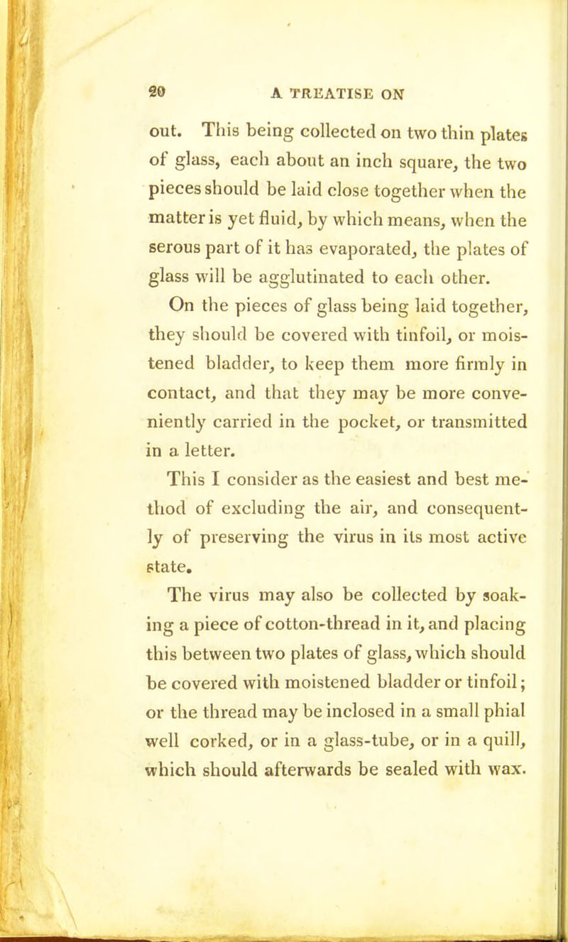 out. This being collected on two thin plates of glass, each about an inch square, the two pieces should be laid close together when the matter is yet fluid, by which means, when the serous part of it has evaporated, the plates of glass will be agglutinated to each other. On the pieces of glass being laid together, they should be covered with tinfoil, or mois- tened bladder, to keep them more firmly in contact, and that they may be more conve- niently carried in the pocket, or transmitted in a letter. This I consider as the easiest and best me- thod of excluding the air, and consequent- ly of preserving the virus in its most active ptate. The virus may also be collected by soak- ing a piece of cotton-thread in it, and placing this between two plates of glass, which should be covered with moistened bladder or tinfoil; or the thread may be inclosed in a small phial well corked, or in a glass-tube, or in a quill, which should afterwards be sealed with wax.