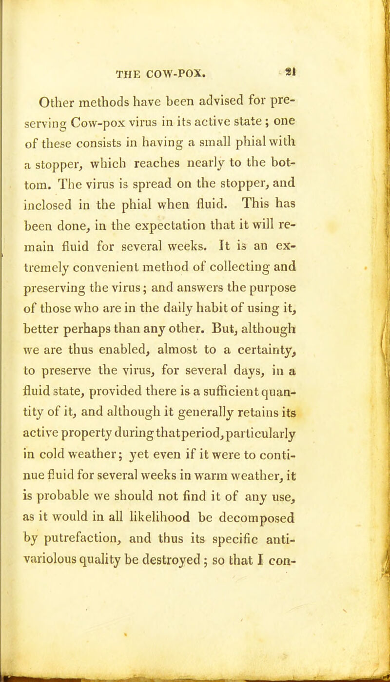 Other methods have been advised for pre- serving Cow-pox virus in its active state; one of these consists in having a small phial with a stopper, which reaches nearly to the bot- tom. The virus is spread on the stopper, and inclosed in the phial when fluid. This has been done, in the expectation that it will re- main fluid for several weeks. It is an ex- tremely convenient method of collecting and preserving the virus; and answers the purpose of those who are in the daily habit of using it, better perhaps than any other. But, although we are thus enabled, almost to a certainty, to preserve the virus, for several days, in a fluid state, provided there is a sufficient quan- tity of it, and although it generally retains its active property during thatperiod, particularly in cold weather; yet even if it were to conti- nue fluid for several weeks in warm weather, it is probable we should not find it of any use, as it would in all likelihood be decomposed by putrefaction, and thus its specific anti- variolous quality be destroyed ; so that I con-