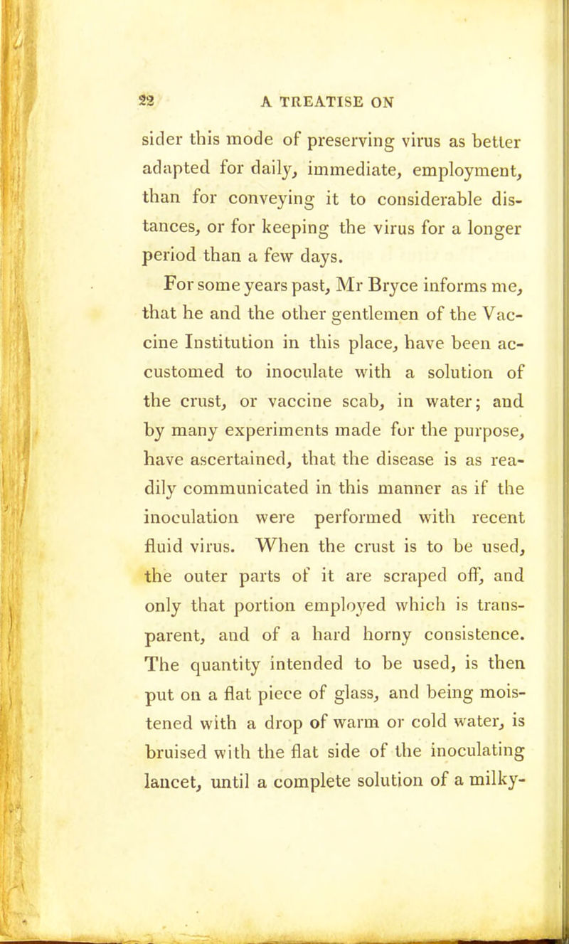 sider this mode of preserving virus as better adapted for daily, immediate, employment, than for conveying it to considerable dis- tances, or for keeping the virus for a longer period than a few days. For some years past, Mr Bryce informs me, that he and the other gentlemen of the Vac- cine Institution in this place, have been ac- customed to inoculate with a solution of the crust, or vaccine scab, in water; and by many experiments made for the purpose, have ascertained, that the disease is as rea- dily communicated in this manner as if the inoculation were performed with recent fluid virus. When the crast is to be used, the outer parts of it are scraped off, and only that portion employed which is trans- parent, and of a hard horny consistence. The quantity intended to be used, is then put on a flat piece of glass, and being mois- tened with a drop of warm or cold water, is bruised with the flat side of the inoculating lancet, until a complete solution of a milky-