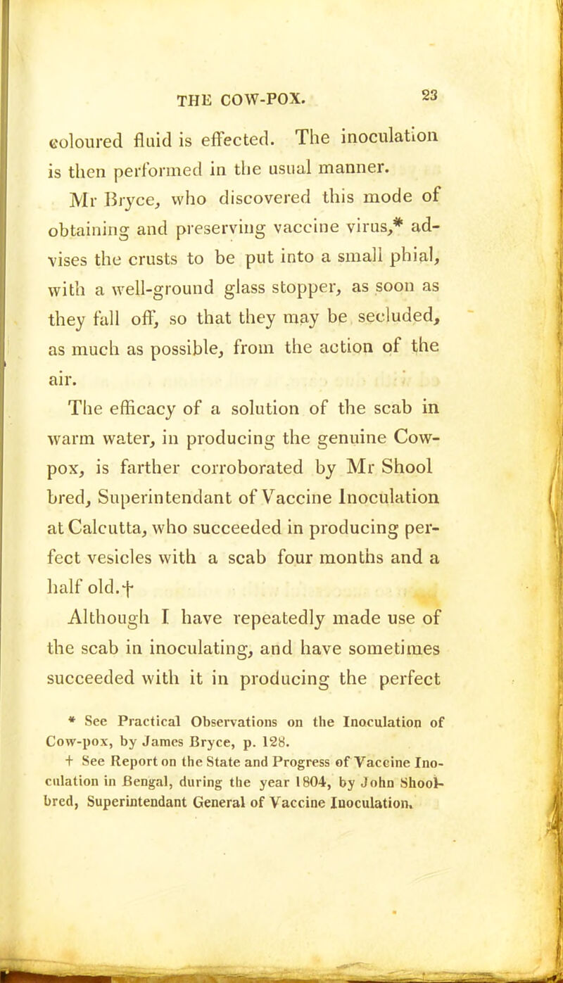 coloured fluid is efFected. The inoculation is then performed in the usual manner. Mr Bryce, who discovered this mode of obtaining and preserving vaccine virus,* ad- vises the crusts to be put into a small phial, with a well-ground glass stopper, as soon as they fall off, so that they may be secluded, as much as possible, from the action of the air. The efficacy of a solution of the scab in warm water, in producing the genuine Cow- pox, is farther corroborated by Mr Shool bred, Superintendant of V^accine Inoculation at Calcutta, who succeeded in producing pei- fect vesicles with a scab four months and a half old.f Although I have repeatedly made use of the scab in inoculating, and have sometimes succeeded with it in producing the perfect * See Practical Observations on the Inoculation of Cow-pox, by James Bryce, p. 128. + See Report on the State and Progress of Vaccine Ino- culation in Bengal, during the year 1804, by John Shool- bred, Superintendant General of Vaccine Inoculation.