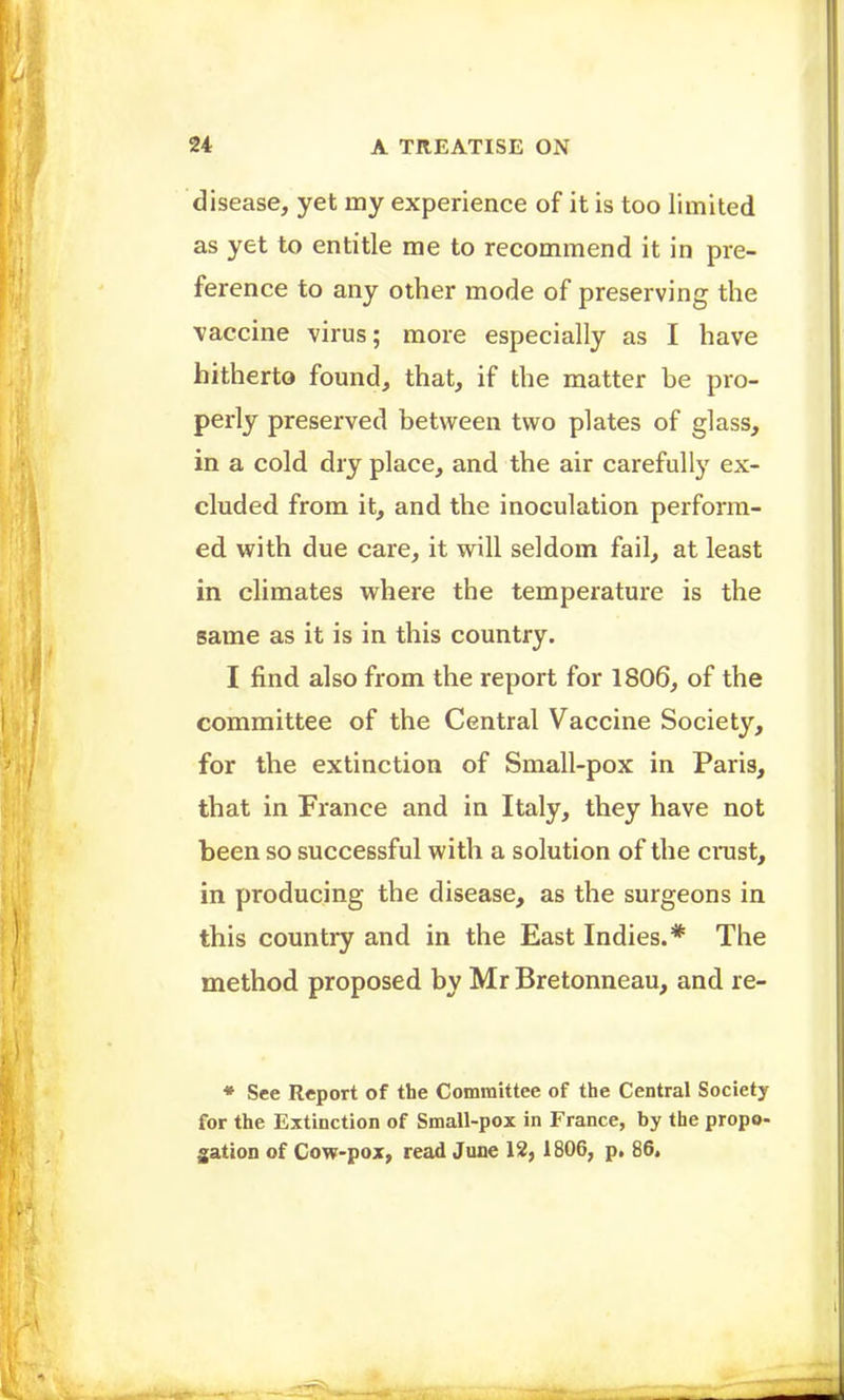 disease, yet my experience of it is too limited as yet to entitle me to recommend it in pre- ference to any other mode of preserving the vaccine virus; more especially as I have hitherto found, that, if the matter be pro- perly preserved between two plates of glass, in a cold dry place, and the air carefully ex- cluded from it, and the inoculation perform- ed with due care, it will seldom fail, at least in climates where the temperature is the same as it is in this country. I find also from the report for 1806, of the committee of the Central Vaccine Society, for the extinction of Small-pox in Paris, that in France and in Italy, they have not been so successful with a solution of the crast, in producing the disease, as the surgeons in this country and in the East Indies.* The method proposed by Mr Bretonneau, and re- * See Report of the Committee of the Central Society for the Extinction of Small-pox in France, by the propo- ^ation of Cow-pox, read June 12, 1806, p, 86.