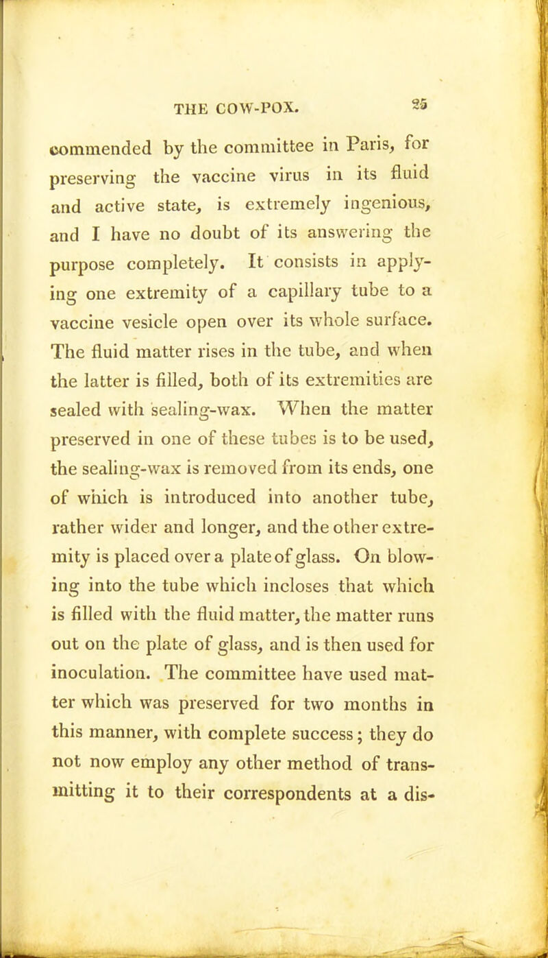 commended by the committee in Paris, for preserving the vaccine virus in its fluid and active state, is extremely ingenious, and I have no doubt of its answering the purpose completely. It consists in apply- ing one extremity of a capillary tube to a vaccine vesicle open over its whole surface. The fluid matter rises in the tube, and when the latter is filled, both of its extremities are sealed with sealing-wax. When the matter preserved in one of these tubes is to be used, the sealing-wax is removed from its ends, one of which is introduced into another tube, rather wider and longer, and the other extre- mity is placed over a plate of glass. On blow- ing into the tube which incloses that which is filled with the fluid matter, the matter runs out on the plate of glass, and is then used for inoculation. The committee have used mat- ter which was preserved for two months in this manner, with complete success; they do not now employ any other method of trans- mitting it to their correspondents at a dis-