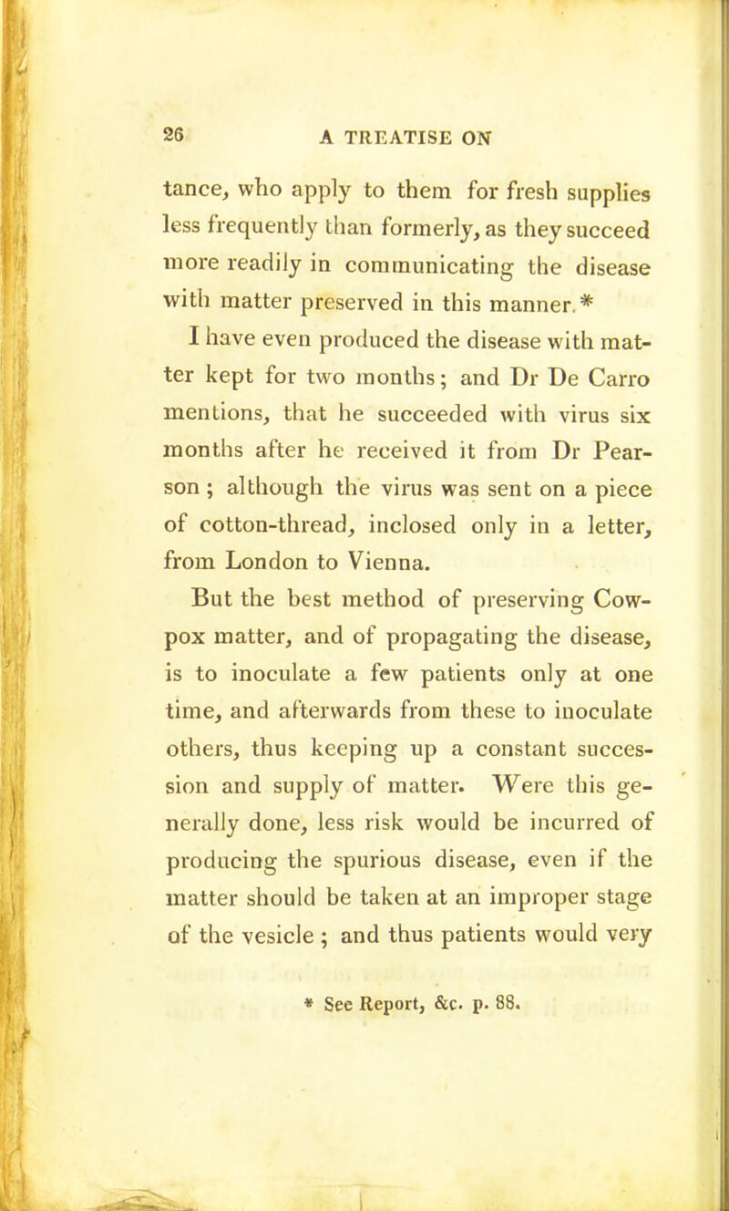 tance^ who apply to them for fresh supplies less frequently than formerly, as they succeed more readily in communicating the disease with matter preserved in this manner * I have even produced the disease with mat- ter kept for two months; and Dr De Carro mentions, that he succeeded with virus six months after he received it from Dr Pear- son ; although the virus was sent on a piece of cotton-thread, inclosed only in a letter, from London to Vienna. But the best method of preserving Cow- pox matter, and of propagating the disease, is to inoculate a few patients only at one time, and afterwards from these to inoculate others, thus keeping up a constant succes- sion and supply of matter. Were this ge- nerally done, less risk would be incurred of producing the spurious disease, even if the matter should be taken at an improper stage of the vesicle ; and thus patients would very • See Report, &c. p. 88.