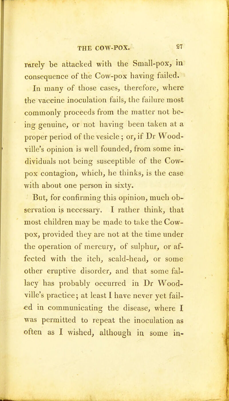 rarely be attacked with the Small-pox, in consequence of the Cow-pox having failed. In many of those cases, therefore, where the vaccine inoculation fails, the failure most commonly proceeds from the matter not be- ing genuine, or not having been taken at a proper period of the vesicle; or, if Dr Wood- ville's opinion is well founded, from some in- dividuals not being susceptible of the Cow- pox contagion, which, he thinks, is the case with about one person in sixty. But, for confirming this opinion, much ob- servation is necessary. I rather think, that most children may be made to take the Cow- pox, provided they are not at the time under the operation of mercury, of sulphur, or af- fected with the itch, scald-head, or some other eruptive disorder, and that some fal- lacy has probably occurred in Dr Wood- ville's practice; at least I have never yet fail- ed in communicating the disease, where I was permitted to repeat the inoculation as often as I wished, although in some in-