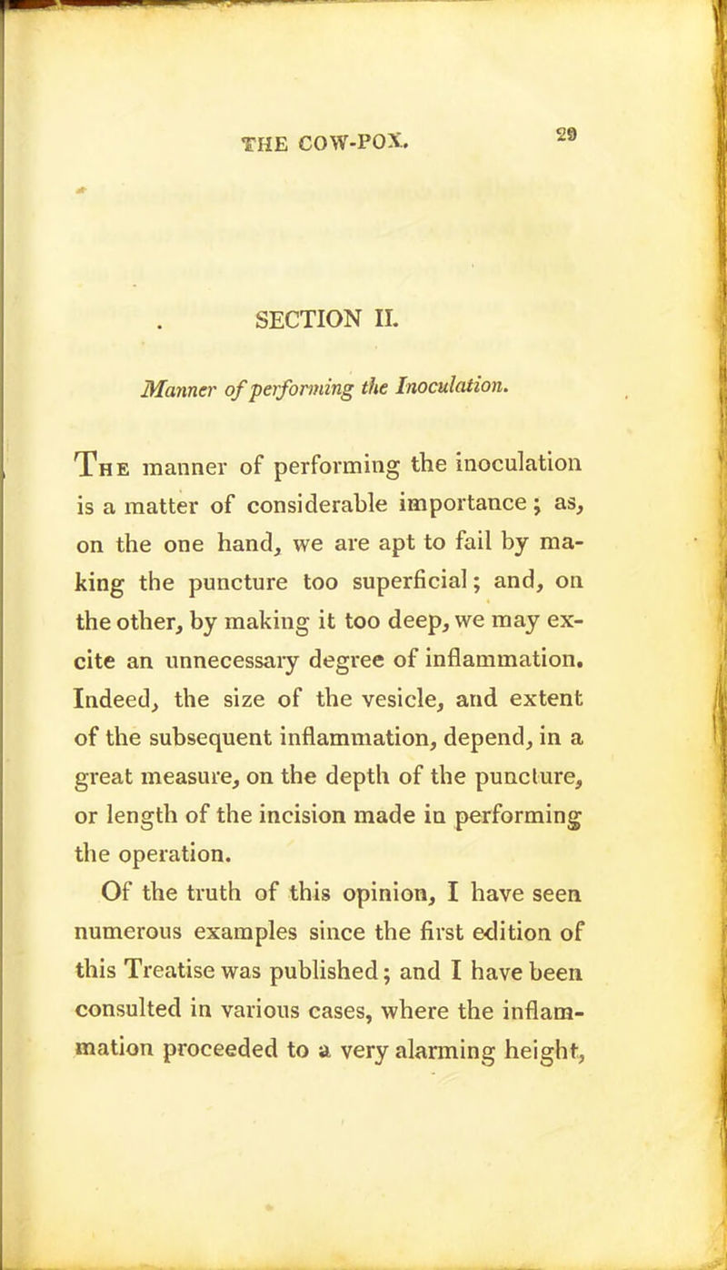 SECTION II. Manner of performing the Inoculation. The manner of performing the inoculation is a matter of considerable importance; as, on the one hand, we are apt to fail by ma- king the puncture too superficial; and, on the other, by making it too deep, we may ex- cite an unnecessaiy degree of inflammation. Indeed, the size of the vesicle, and extent of the subsequent inflammation, depend, in a gi-eat measure, on the depth of the puncture, or length of the incision made in performing the operation. Of the truth of this opinion, I have seen numerous examples since the first edition of this Treatise was published; and I have been consulted in various cases, where the inflam- mation proceeded to a very alarming height,