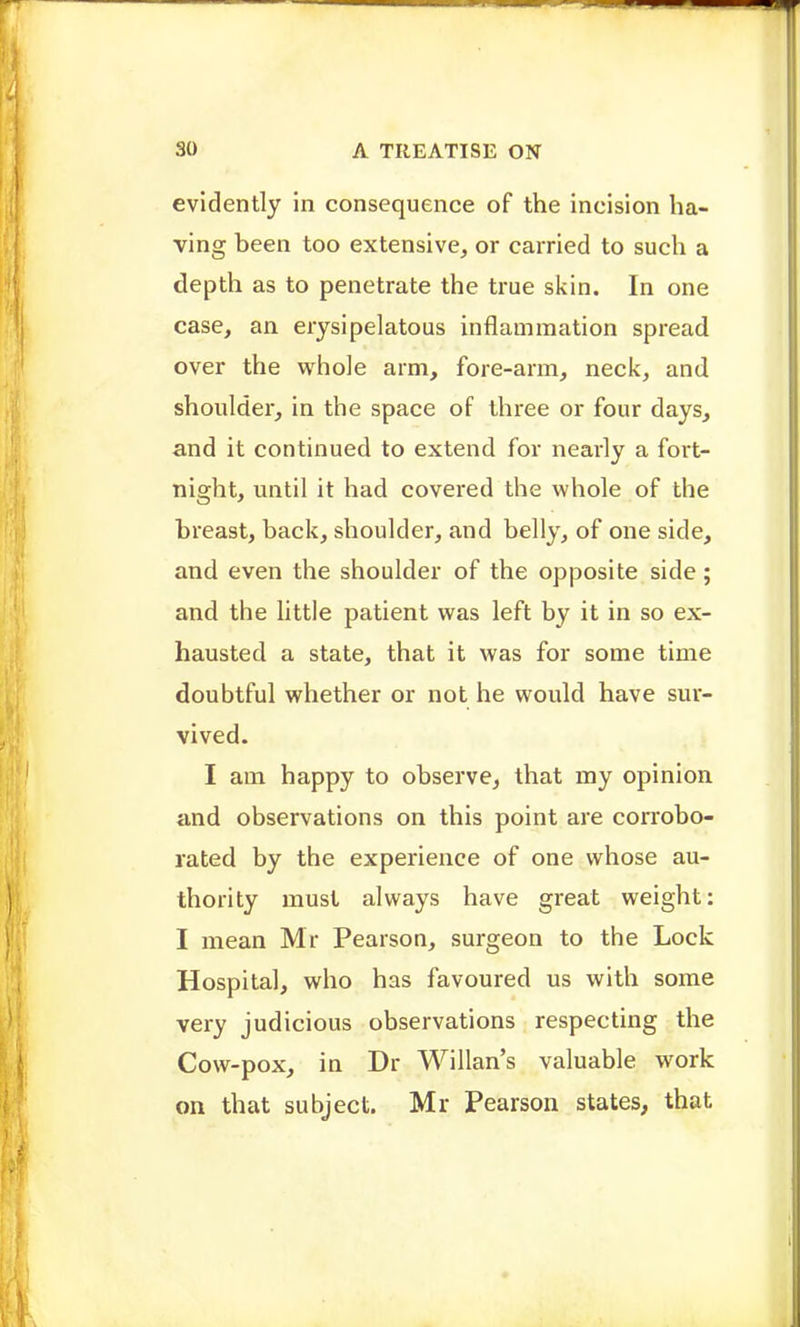 evidently in consequence of the incision ha- ving been too extensive, or carried to such a depth as to penetrate the true siiin. In one case, an erysipelatous inflammation spread over the whole arm, fore-arm, neck, and shoulder, in the space of three or four days, and it continued to extend for nearly a fort- night, until it had covered the whole of the breast, back, shoulder, and belly, of one side, and even the shoulder of the opposite side; and the little patient was left by it in so ex- hausted a state, that it was for some time doubtful whether or not he would have sur- vived. I am happy to observe, that my opinion and observations on this point are conobo- rated by the experience of one whose au- thority must always have great weight: I mean Mr Pearson, surgeon to the Lock Hospital, who has favoured us with some very judicious observations respecting the Cow-pox, in Dr Willan's valuable work on that subject. Mr Pearson states, that