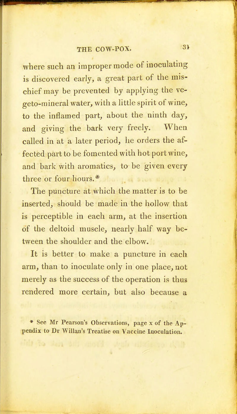 where such an improper mode of inoculating is discovered early, a great part of the mis- chief may be prevented by applying the ve- geto-raineral water, with a little spirit of wine, to the inflamed part, about the ninth day, and giving the bark very freely. When called in at a later period, he orders the af- fected part to be fomented with hot port wine, and bark with aromatics, to be given every three or four hours.* , The puncture at which the matter is to be inserted, should be made in the hollow that is perceptible in each arm, at the insertion of the deltoid muscle, nearly half way be- tween the shoulder and the elbow. It is better to make a puncture in each arm, than to inoculate only in one place, not merely as the success of the operation is thus rendered more certain, but also because a ♦ See Mr Pearson's Observations, page x of the Ap- pendix to Dr Willan's Treatise on Vaccine Inoculation.