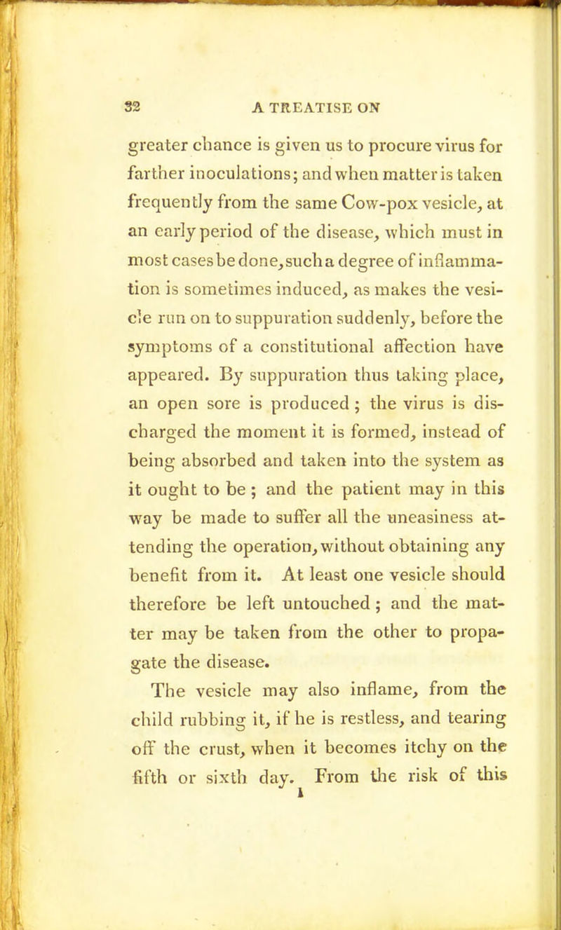 greater chance is given us to procure virus for farther inoculations; and when matter is taken frequently from the same Cow-pox vesicle, at an early period of the disease, which must in most casesbe done,such a degree of inflamma- tion is sometimes induced, as makes the vesi- cle run on to suppuration suddenly, before the symptoms of a constitutional affection have appeared. By suppuration thus taking place, an open sore is produced; the virus is dis- charged the moment it is formed, instead of being absorbed and taken into the system as it ought to be ; and the patient may in this way be made to suffer all the uneasiness at- tending the operation, without obtaining any benefit from it. At least one vesicle should therefore be left untouched; and the mat- ter may be taken from the other to propa- gate the disease. The vesicle may also inflame, from the child rubbing it, if he is restless, and tearing off the crust, when it becomes itchy on the lifth or sixth day. From tlie risk of this