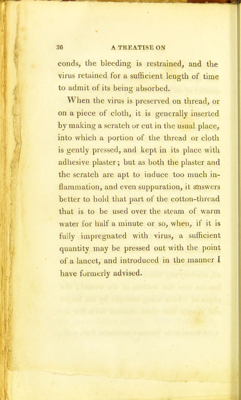 conds, the bleeding is restrained, and the virus retained for a sufficient length of time to admit of its being absorbed. When the virus is preserved on thread, or on a piece of cloth, it is generally inserted by making a scratch or cut in the usual place, into which a portion of the thread or cloth is gently pressed, and kept in its place with adhesive plaster; but as both the plaster and the scratch are apt to induce too much in- flammation, and even suppuration, it answers better to hold that part of the cotton-thread that is to be used over the steam of warm water for half a minute or so, when, if it is fully impregnated with virus, a sufficient quantity may be pressed out with the point of a lancet, and introduced in the manner I have formerly adNdsed.