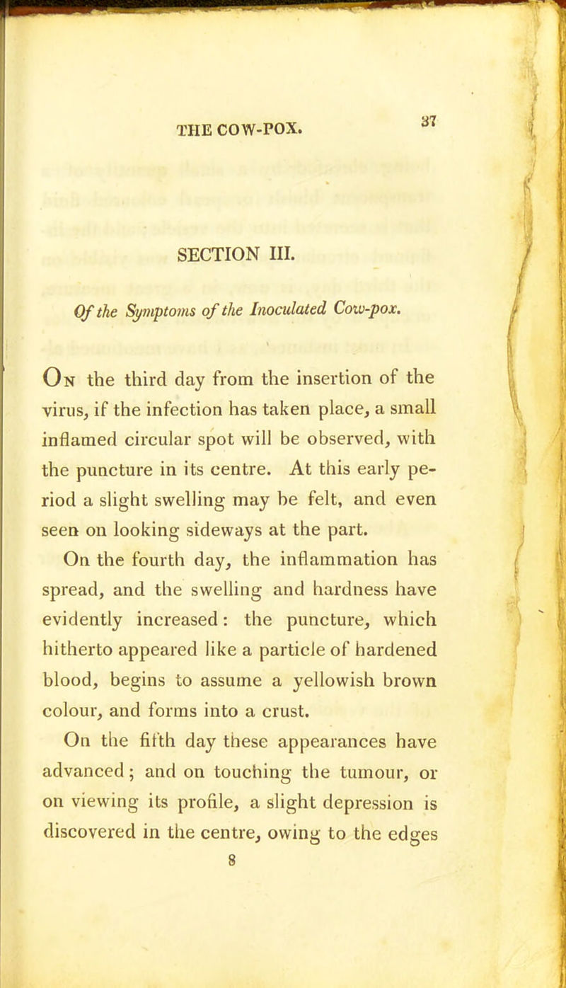 SECTION III. Of the Symptoms of the Inoculated Cotv-pox. On the third day from the insertion of the virus, if the infection has taken place, a small inflamed circular spot will be observed, with the puQcture in its centre. At this early pe- riod a slight swelling may be felt, and even seen on looking sideways at the part. On the fourth day, the inflammation has spread, and the swelling and hardness have evidently increased: the puncture, which hitherto appeared like a particle of hardened blood, begins to assume a yellowish brown colour, and forms into a crust. On the fifth day these appearances have advanced; and on touching the tumour, or on viewing its profile, a slight depression is discovered in the centre, owing to the edges 8