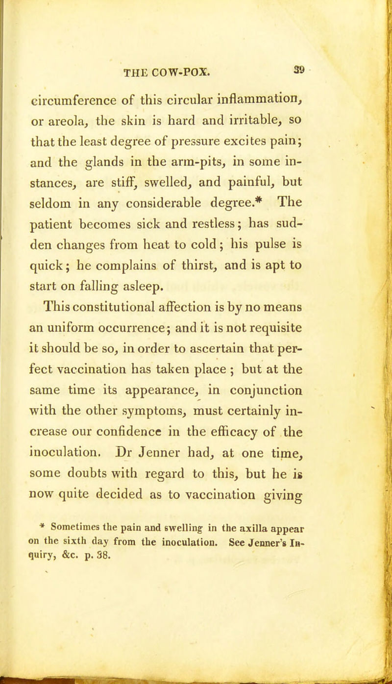 eilcumference of this circular inflammation, or areola, the skin is hard and irritable, so that the least degree of pressure excites pain; and the glands in the arm-pits, in some in- stances, are stiff, swelled, and painful, but seldom in any considerable degree.* The patient becomes sick and restless; has sud- den changes from heat to cold; his pulse is quick; he complains of thirst, and is apt to start on falling asleep. This constitutional affection is by no means an uniform occurrence; and it is not requisite it should be so, in order to ascertain that per- fect vaccination has taken place ; but at the same time its appearance, in conjunction with the other symptoms, must certainly in- crease our confidence in the efficacy of the inoculation. Dr Jenner had, at one time, some doubts with regard to this, but he is now quite decided as to vaccination giving * Sometimes the pain and swelling in the axilla appear on the sixth day from the inoculation. See Jenner's In- quiry, &c. p. 38.