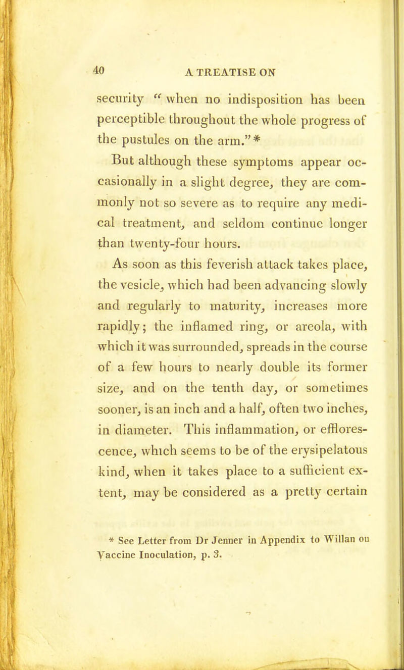security  when no indisposition has been perceptible throughout the whole progress of the pustules on the arm.* But although these symptoms appear oc- casionally in a slight degree, they are com- monly not so severe as to require any medi- cal treatment, and seldom continue longer than twenty-four hours. As soon as this feverish attack takes place, the vesicle^ which had been advancing slowly and regularly to maturity, increases more rapidly; the inflamed ring, or areola, with which it was surrounded, spreads in the course of a few hours to nearly double its former size, and on the tenth day, or sometimes sooner, is an inch and a half, often two inches, in diameter. This inflammation, or efilores- cence, which seems to be of the erysipelatous kind, when it takes place to a sufficient ex- tent, may be considered as a pretty certain * See Letter from Dr Jenner in Appendix to Willan ou Vaccine Inoculation, p. 3.