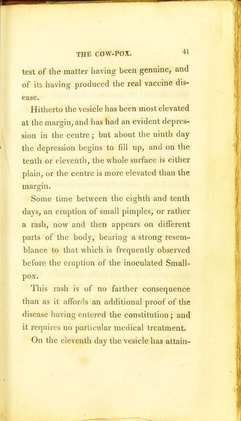 test of the matter having been genuine, and of its having produced the real vaccine dis- ease. Hitherto the vesicle has been most elevated at the margin, and has had an evident depres- sion in the centre ; but about the ninth day the depression begins to fill up, and on the tenth or eleventh, the whole surface is either plain, or the centre is more elevated than the margin. Some time between the eighth and tenth days, an eruption of small pimples, or rather a rash, now and then appears on different parts of the body, bearing a strong resem- blance to that which is frequently observed before the eruption of the inoculated Small- pox. This rash is of no farther consequence than as it affords an additional proof of the disease having entered the constitution; and it requires no particular medical treatment. On the eleventh day the vesicle has attain-