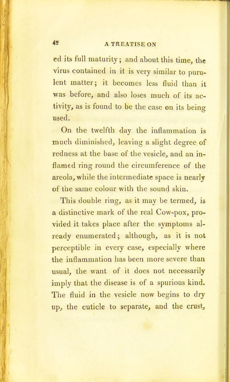 ed its full maturity; and about this time, the virus contained in it is very similar to puru- lent matter; it becomes less fluid than it was before, and also loses much of its ac- tivity, as is found to be the case on its being used. On the twelfth day the inflammation is much diminished, leaving a slight degree of redness at the base of the vesicle, and an in- flamed ring round the cii'cumference of the areola, while the intermediate space is nearly of the same colour with the sound skin. This double ring, as it may be termed, is a distinctive mark of the real Cow-pox, pro- vided it takes place after the symptoms al- ready enumerated; although, as it is not perceptible in every case, especially where the inflammation has been more severe than usual, the want of it does not necessarily imply that the disease is of a spurious kind. The fluid in the vesicle now begins to dry up, the cuticle to separate, and the crust_,