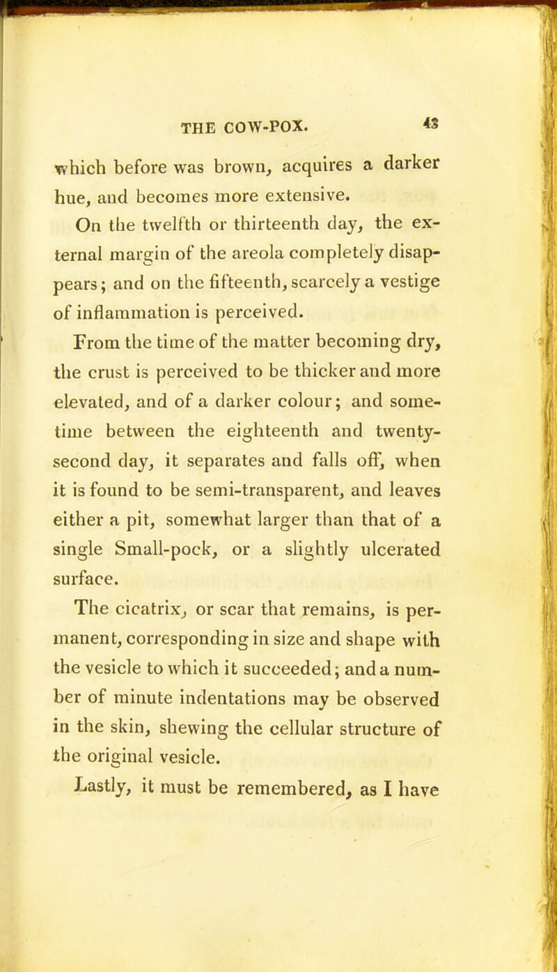 which before was brown, acquires a darker hue, and becomes more extensive. On the twelfth or thirteenth day, the ex- ternal margin of the areola completely disap- pears ; and on the fifteenth, scarcely a vestige of inflammation is perceived. From the time of the matter becoming dry, the crust is perceived to be thicker and more elevated, and of a darker colour; and some- time between the eighteenth and twenty- second day, it separates and falls off, when it is found to be semi-transparent, and leaves either a pit, somewhat larger than that of a single Small-pock, or a slightly ulcerated surface. The cicatrix, or scar that remains, is per- manent, corresponding in size and shape with the vesicle to which it succeeded; and a num- ber of minute indentations may be observed in the skin, shewing the cellular structure of the original vesicle.