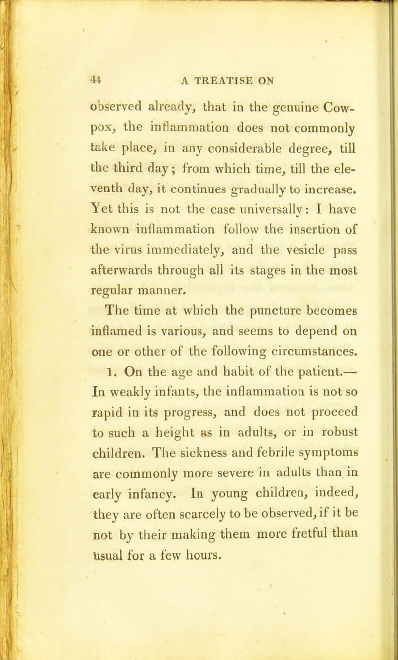 observed already, that in the genuine Cow- pox, the inflammation does not commonly take place, in any considerable degree, till the third day; from which time, till the ele- venth day, it continues gradually to increase. Yet this is not the case universally: I have known inflammation follow the insertion of the virus immediately, and the vesicle pass afterwards through all its stages in the most regular manner. The time at which the puncture becomes inflamed is various, and seems to depend on one or other of the following circumstances. 1. On the age and habit of the patient.— In weakly infants, the inflammation is not so rapid in its progress, and does not proceed to such a height as in adults, or in robust children. The sickness and febrile symptoms are commonly more severe in adults than in early infancy. In young children, indeed, they are often scarcely to be observed, if it be not by their making them more fretful than Usual for a few hours.