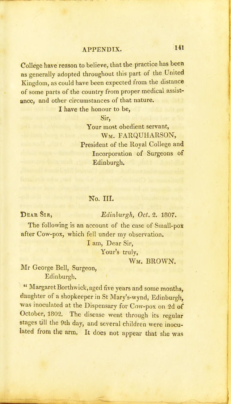 College have reason to believe, that the practice has been as generally adopted throughout this part of the United Kingdom, as could have been expected from the distance of some parts of the country from proper medical assist- ancC) and other circumstances of that nature. I have the honour to be, Sir, Your most obedient servant, Wm. FARQUHARSON, President of the Royal College and Incorporation of Surgeons of Edinburgh. No. Hi. Dear Sir, Edinburgh, Oct. 2, 1807. The following is an account of the case of Small-pox after Cow-pox, which fell under my observation. I am, Dear Sir, Your's truly, Wm. brown. Mr George Bell, Surgeon, Edinburgh.  Margaret Borthwick, aged five years and some months, daughter of a shopkeeper in St Mary's-wynd, Edinburgh, was inoculated at the Dispensary for Cow-pox on 2d of October, 1802. The disease went through its regular stages till the 9th day, and several children were inocu- lated from the arm. It does not appeal- that siie was
