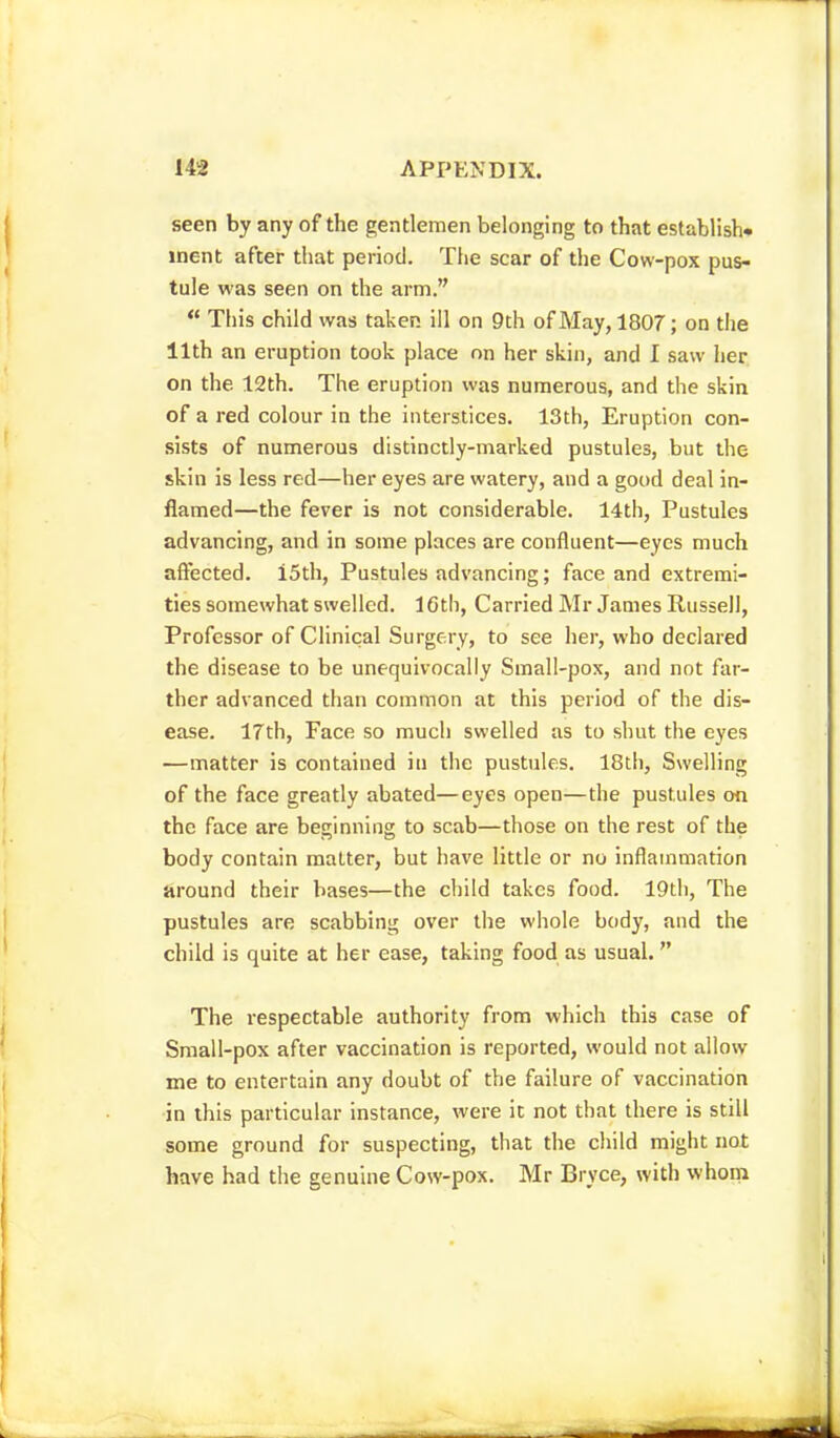seen by any of the gentlemen belonging to that establish- ment after that period. The scar of the Cow-pox pus- tule was seen on the arm.  This child was taken ill on 9th of May, 1807; on the 11th an eruption took place on her skin, and I saw her on the 12th. The eruption was numerous, and the skin of a red colour in the interstices. 13th, Eruption con- sists of numerous distinctly-marked pustules, but the skin is less red—her eyes are watery, and a good deal in- flamed—the fever is not considerable. 14th, Pustules advancing, and in some places are confluent—eyes much affected. i5th, Pustules advancing; face and extremi- ties somewhat swelled. 16tli, Carried Mr James Russel], Professor of Clinical Surgery, to see her, who declared the disease to be unequivocally Small-pox, and not far- ther advanced than common at this period of the dis- ease. 17th, Face so much swelled as to shut the eyes —matter is contained in the pustules. 18th, Swelling of the face greatly abated—eyes open—the pustules on the face are beginning to scab—those on the rest of the body contain matter, but have little or no inflammation around their bases—the child takes food. 19th, The pustules are scabbing over the whole body, and the child is quite at her ease, taking food as usual. The respectable authority from which this case of Small-pox after vaccination is reported, would not allow me to entertain any doubt of the failure of vaccination in this particular instance, were it not that there is still some ground for suspecting, that the child might not have had the genuine Cow-pox. Mr Bryce, with whom