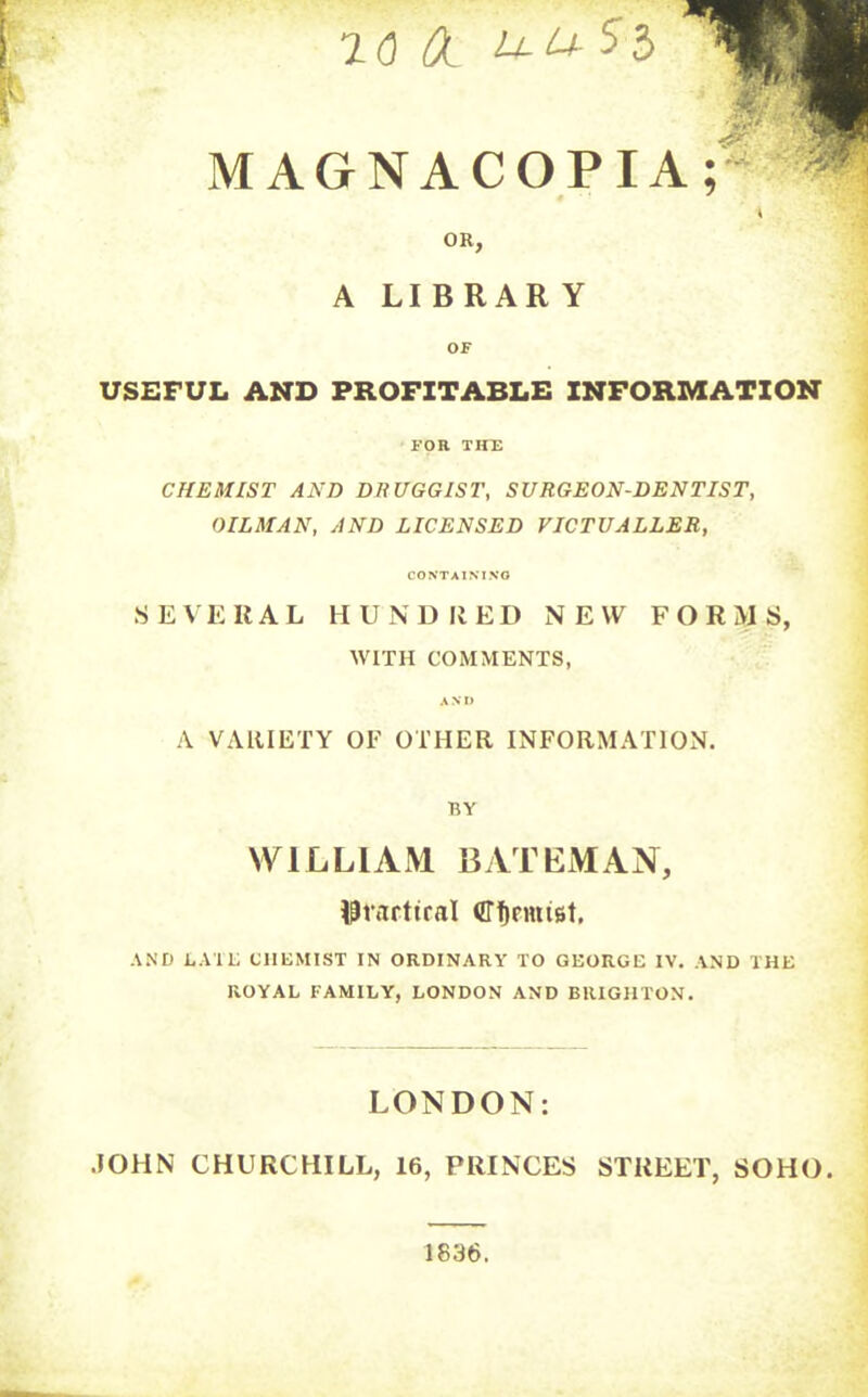 Ol U-USl MAGNACOPIA;* ^ OR, A LIBRAR Y OF USEFUL AND PROFITABLE INFORMATION FOR THE CHEMIST AND DHUGGIST, SURGEON-DENTIST, OILMAN, AND LICENSED VICTUALLER, CONTAINING S E \ E HAL H U N U II E D NEW FORMS, WITH COMMENTS, A VARIETY OF OTHER INFORMATION. BY WILLIAM BATEMAN, AND EAU; CHEMIST IN ORDINARY TO GEORGE IV. AND THE ROYAL FAMILY, LONDON AND BRIGHTON. LONDON: .JOHN CHURCHILL, 16, PRINCES STREET, SOHO. 1836.