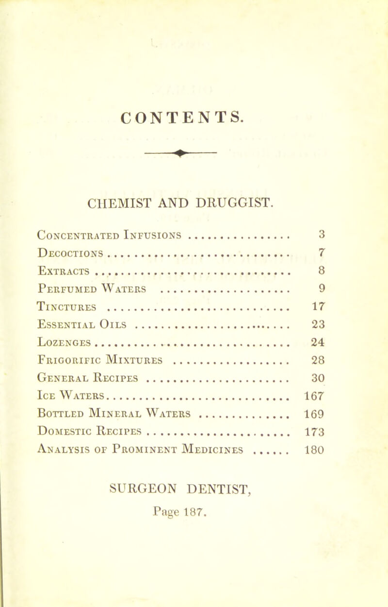 CONTENTS CHEMIST AND DRUGGIST. Concentrated Infusions 3 Decoctions 7 Extracts 8 Perfumed Waters 9 Tinctures 17 Essential Oils 23 Lozenges 24 Frigorific Mixtures 28 General Recipes 30 Ice Waters 167 Bottled Mineral Waters 169 Domestic Recipes 173 Analysis of Prominent Medicines 180 SURGEON DENTIST, Page 187.