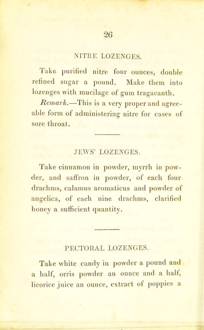 2G NITRE LOZENGES. Take j)urifie(.l nitre four ounces, double rclined sugar a pound. Make them into lozenges with mucilage of gum tragacanth. Remark.—This is a very proper and agree- able form of administering nitre for cases of sore throat. JEWS’ LOZENGES. Take cinnamon in powder, myrrh in pow- der, and saffron in powder, of each four drachms, calamus aromaticus and powder of angelica, of each nine drachms, clarified honey a sufficient quantity. PECTORAL LOZENGES. Take white candy in powder a pound and a half, orris powder an ounce and a half, licorice juice an ounce, extract of poppies a