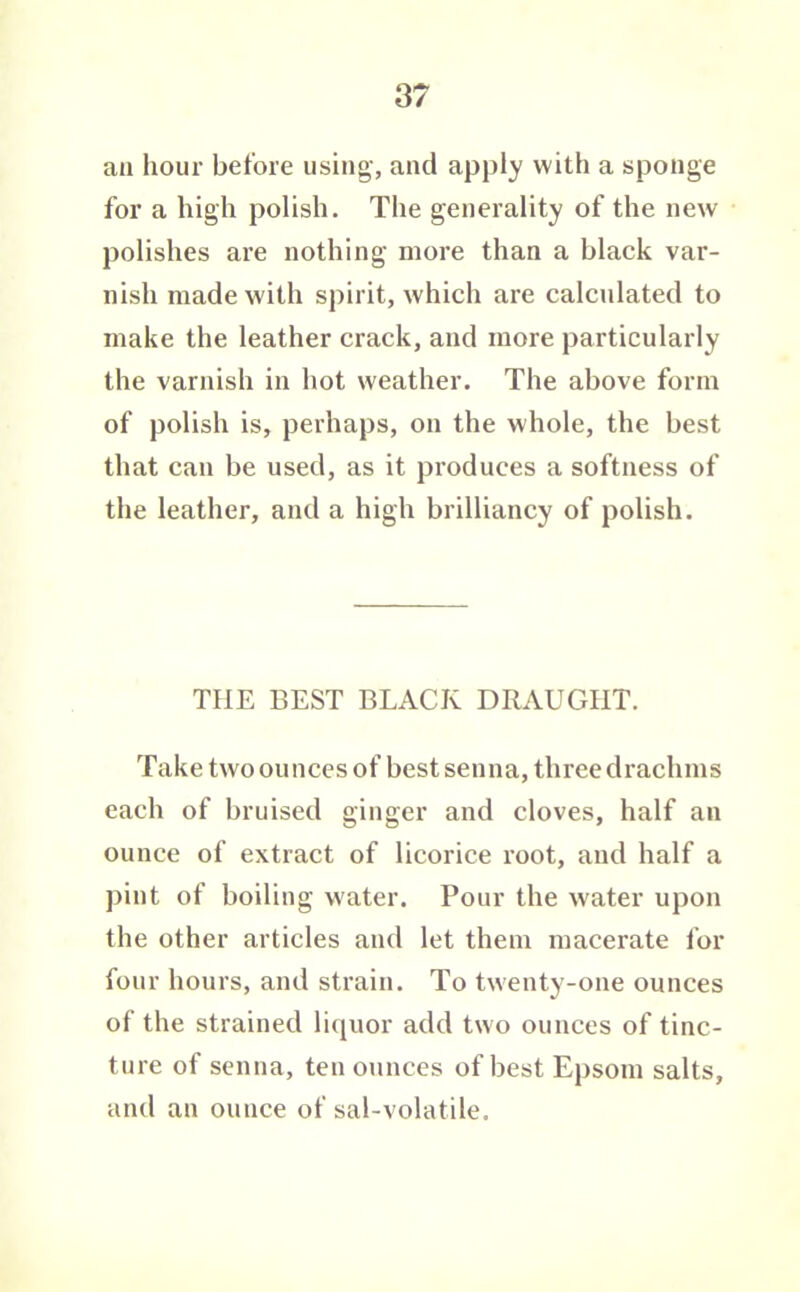 aa hour before using, and apply with a sponge for a high polish. The generality of the new polishes are nothing more than a black var- nish made with spirit, which are calctdated to make the leather crack, and more particularly the varnish in hot weather. The above form of polish is, perhaps, on the whole, the best that can be used, as it produces a softness of the leather, and a high brilliancy of polish. THE BEST BLACK DRAUGHT. Take two ounces of best senna, three drachms each of bruised ginger and cloves, half an ounce of extract of licorice root, and half a pint of boiling w'ater. Pour the water upon the other articles and let them macerate for four hours, and strain. To twenty-one ounces of the strained licpior add two ounces of tinc- ture of senna, ten ounces of best Epsom salts, and an ounce of sal-volatile.