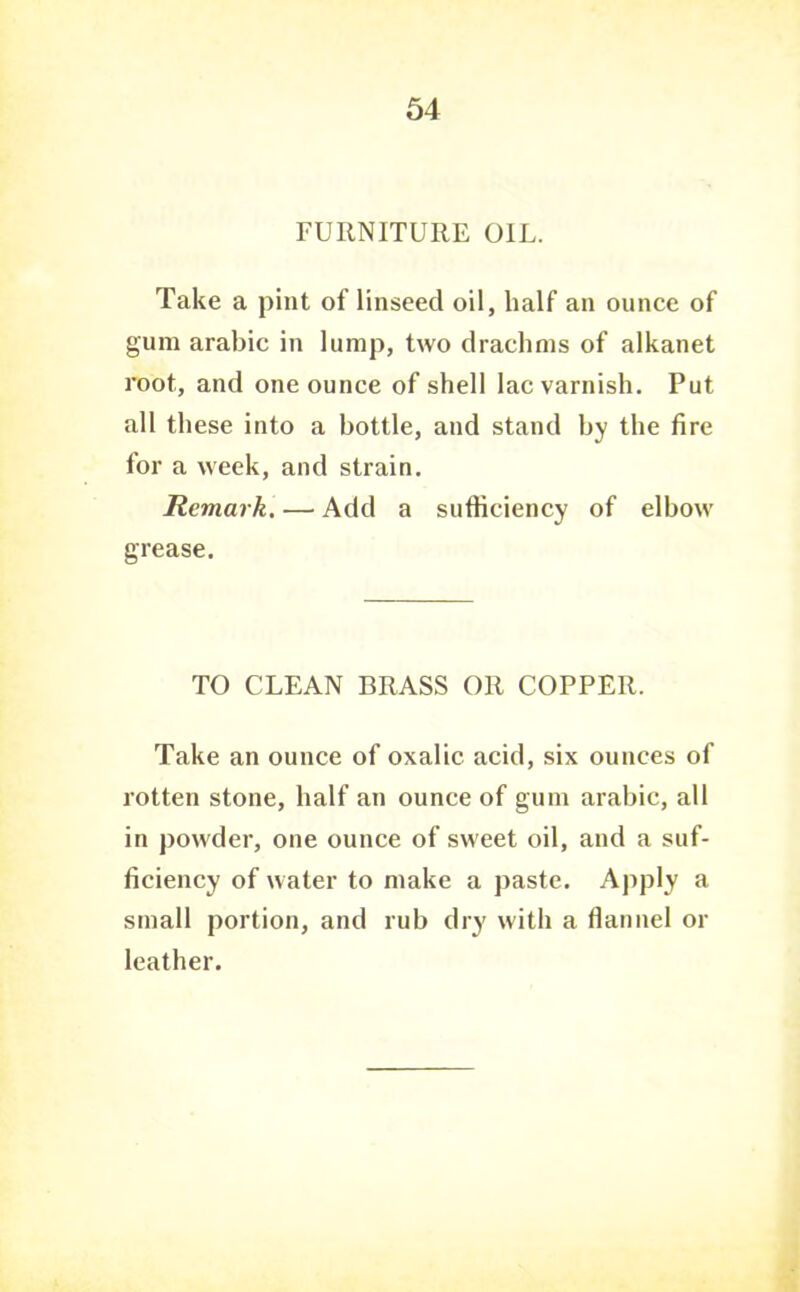 FURNITURE OIL. Take a pint of linseed oil, half an ounce of gum arable in lump, two drachms of alkanet root, and one ounce of shell lac varnish. Put all these into a bottle, and stand by the fire for a week, and strain. Remark. — Add a sufficiency of elbow grease. TO CLEAN BRASS OR COPPER. Take an ounce of oxalic acid, six ounces of rotten stone, half an ounce of gum arahic, all in powder, one ounce of sweet oil, and a suf- ficiency of water to make a paste. Apply a small portion, and rub dry with a flannel or leather.