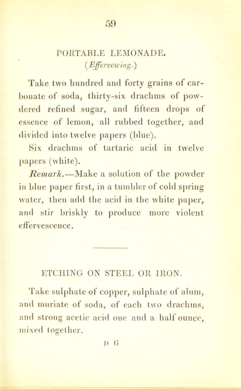 5}) PORTABLE LEMONADE. (Effervescing.) Take two hundred and forty grains of car- bonate of soda, thirty-six drachms of pow- dered refined sugar, and fifteen drops of essence of lemon, all rubbed together, and divided into twelve papers (blue). Six drachms of tartaric acid in twelve papers (white). Remark.—Make a solution of the powder in blue paper first, in a tumbler of cold spring water, then add the acid in the white paper, and stir briskly to produce more violent effervescence. ETCHING ON STEEL OR IRON. Take sulphate of copper, sulphate of alum, and muriate of soda, of each two drachms, and strong acetic acid one and a half ounce, mixed fogclher.