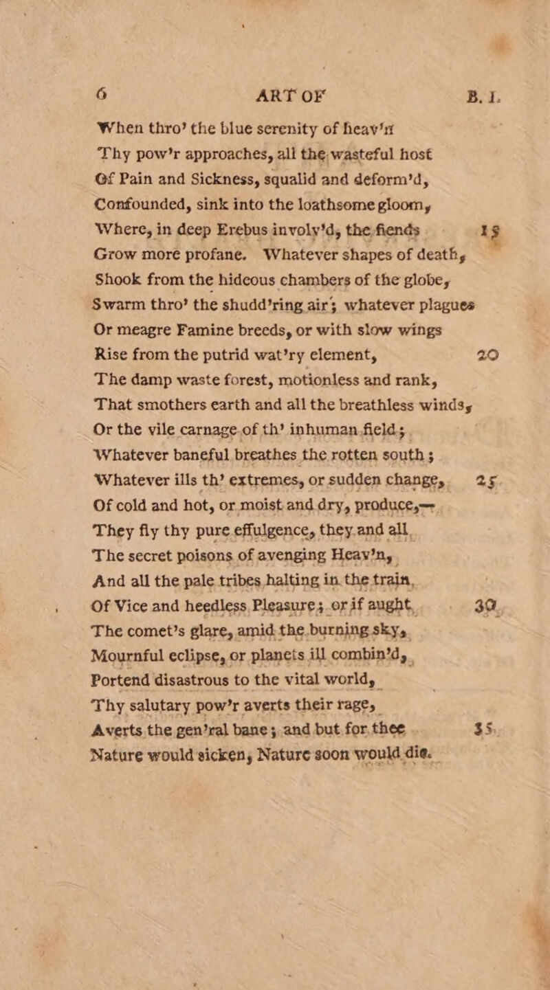 When thro’ the blue serenity of heaw'1r Thy pow’r approaches, all the. wasteful host Gf Pain and Sickness, squalid and deform’d, Confounded, sink into the loathsome gloomy Where, in deep Erebus involy'd, the fiends I Grow more profane. Whatever shapes of death, Shook from the hideous chambers of the globe, Swarm thro’ the shudd’ring air; whatever plagues Or meagre Famine breeds, or with slow wings Rise from the putrid wat’ry element, 20 The damp waste forest, motionless and rank, That smothers earth and all the breathless winds, Or the vile carnage.of th’ inhuman.field; ‘Whatever baneful breathes the rotten south 5 Whatever ills th’ extremes, or sudden change, 25 Of cold and hot, or moist.and dry, produce, They fly thy pure effulgence, they and all. The secret poisons of avenging Heav’n, And all the pale tribes halting in. the train, Of Vice and heedless, Pleasure; or if aught, 39, The comet’s glare, amid the burning sky, Mournful eclipse, or planets ill combin’d, . Portend disastrous to the vital world, - Thy salutary pow’r averts their rage, Averts the gen’ral bane; and but for, thee 35 Nature would sicken, Nature soon would die.