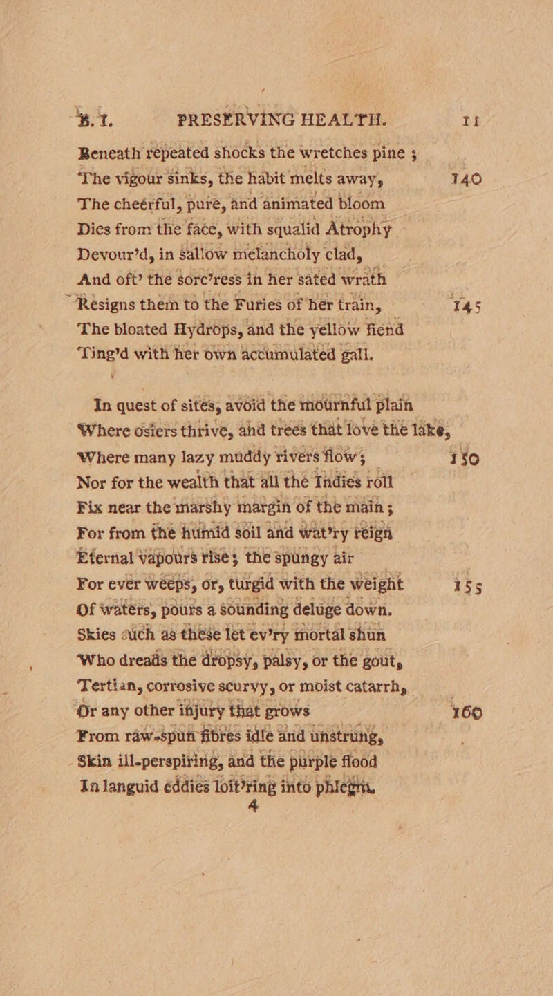 Beneath repeated shocks the wretches pine ; The vigour sinks, the habit melts away, The cheérful, pure, and animated bloom Dies from the face, with squalid Atrophy - Devour’d, in Sal!ow melancholy clad, And oft? the sore’ress i in her sated wrath “Resigns them to the Furies of her train, The bloated Hydrops, and the yellow fiend Ting’d with her own accumulated gall. In quest of sites, avoid the mournful plain 140 145 ‘Where many lazy muddy rivers flow; Nor for the wealth that all the Indies roll Fix near the marshy margin of the main; For from the humid soil and wabry reign Eternal ‘Vapours rise 3 the spungy air For ever weeps, Ory turgid with the wei ight Of waters, pours a sounding deluge down. Skies auch as these let evry mortal shun ‘Who dreads the dropsy, palsy, or the gout, Tertian, corrosive scuryy, Or moist catarrh, Or any other fdjury that grows From raw-spun fibres idle and unstrung, Skin ill-perspiririg, and the purple flood In languid eddies mas into phlegm, 130 1S5 160