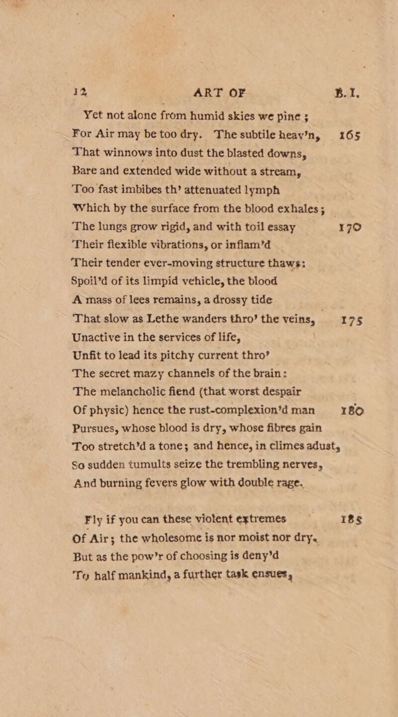Yet not alone from humid skies we pine ; For Air may be too dry. The subtile heav’n, That winnows into dust the blasted downs, Bare and extended wide without a stream, Too fast imbibes th’ attenuated lymph Which by the surface from the blood exhales ; The lungs grow rigid, and with toil essay Their flexible vibrations, or inflam’d ‘Their tender ever-moving structure thaws; Spoil’d of its limpid vehicle, the blood A mass of lees remains, a drossy tide That slow as Lethe wanders thro’ the veins, Unactive in the services of life, Unfit to lead its pitchy current thro’ The secret mazy channels of the brain: The melancholic fiend (that worst despair Of physic) hence the rust-complexion’d man Pursues, whose blood is dry, whose fibres gain 165 170 175 180 So sudden tumults seize the trembling nerves, And burning fevers glow with double rage. Fly if you can these violent extremes Of Air 3; the wholesome is nor moist nor dry. But as the pow’r of choosing is deny’d To half mankind, a further task ensues, Iss