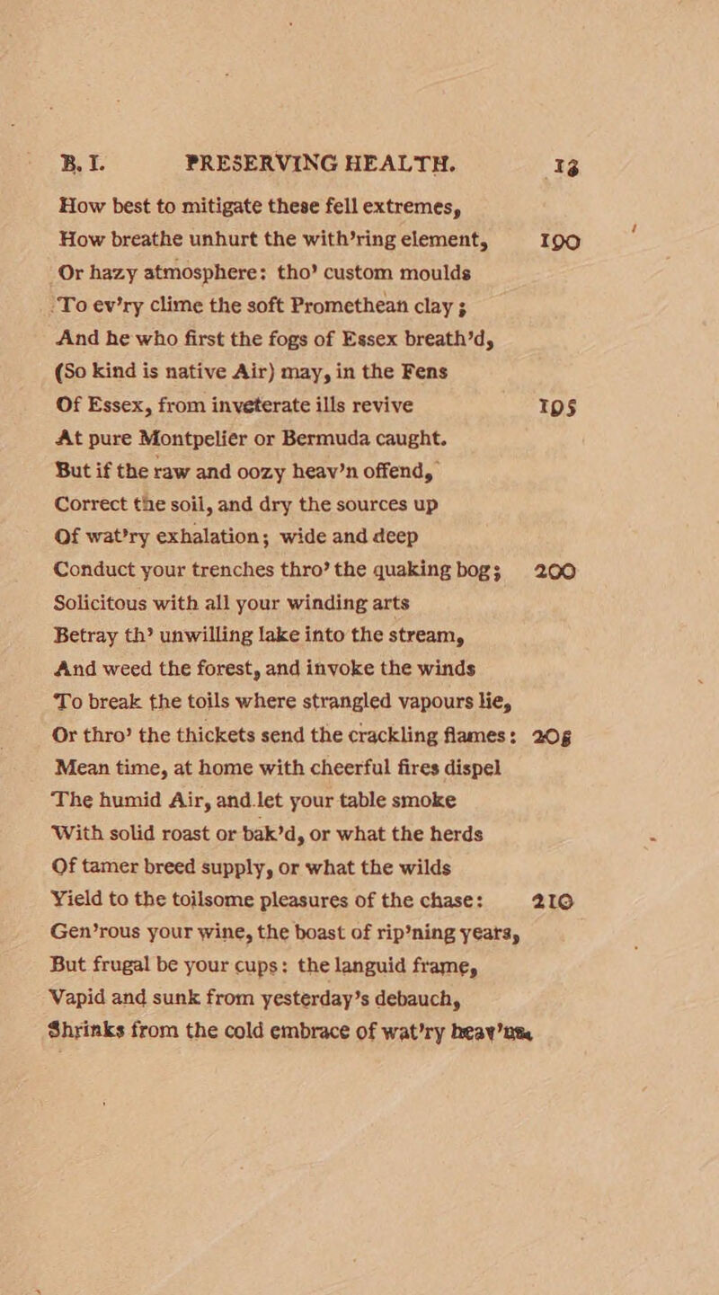 How best to mitigate these fell extremes, How breathe unhurt the with’ring element, 190 Or hazy atmosphere: tho’ custom moulds ‘To ev’ry clime the soft Promethean clay ; And he who first the fogs of Essex breath’d, (So kind is native Air) may, in the Fens Of Essex, from inveterate ills revive Ips At pure Montpelier or Bermuda caught. But if the raw and oozy heav’n offend, Correct the soil, and dry the sources up Of wat’ry exhalation; wide and deep Conduct your trenches thro’ the quaking bog; 200 Solicitous with all your winding arts Betray th? unwilling lake into the stream, And weed the forest, and invoke the winds To break the toils where strangled vapours lie, Or thro’ the thickets send the crackling flames: 205 Mean time, at home with cheerful fires dispel The humid Air, and let your table smoke ‘With solid roast or bak’d, or what the herds Of tamer breed supply, or what the wilds Yield to the toilsome pleasures of the chase: 219 Gen’rous your wine, the boast of rip’ning yeatsy But frugal be your cups: the languid frame, Vapid and sunk from yesterday’s debauch, Shrinks from the cold embrace of wat’ry heay’nt,