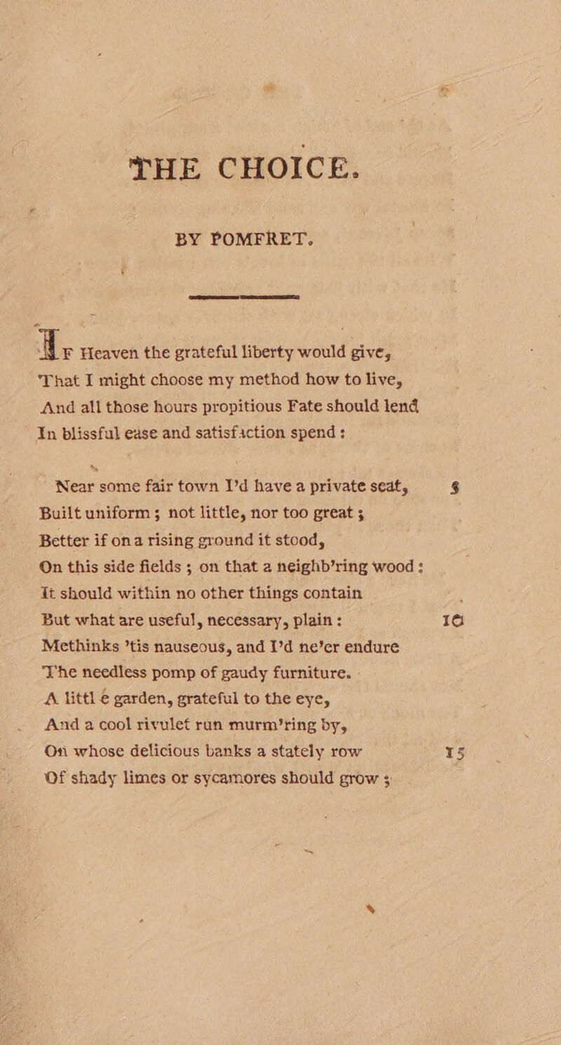 THE CHOICE. BY POMFRET. dy Heaven the grateful liberty would give, That I might choose my method how to live, And all those hours propitious Fate should lend In blissful ease and satisfaction spend; Near some fair town I’d have a private seat, Built uniform ; not little, nor too great 5 Better if ona rising ground it stood, On this side fields ; on that a neighb’ring wood: Tt should within no other things contain But what are useful, necessary, plain : Methinks ’tis nauseous, and I’d ne’er endure The needless pomp of gaudy furniture. A littl € garden, grateful to the eye, And a cool rivulet run murm’ring by, On whose delicious banks a stately row Of shady limes or sycamores should grow 3 16 Leal Lez)