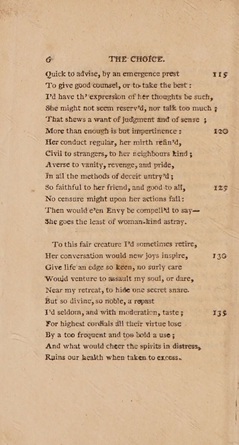 Quick to advise, by an emergence prest ea To give good counsel, or to. take the best : I'd have th’ ‘expression of hér thoughts be such, She might not seem reserv’d, nor talk too much ¢ That shews a want of judgment and of sense ; More than enoug?t is but inxpertinence : 120 Her conduct regular, her mirth refin’d, Civil to strangers, to her neighbours kind ; Averse to vanity, revenge, and pride, Tn ail the methods of deceit untry’d 5 So faithful to her friend, and good to all, Iz$ No censtire might upon her actions fall: ‘Then would e’en Envy be compell’d to say—- She goes the least of woman-kind astray. To this fair creature I’d sometimes retire, Her conversation would new joys inspire, 1393 Give life an edge so keén, ni0 surly care ‘Woujd venture to assault my soul, or dare, Near my retreat, to hide one seeret snare. But so divine, so noble, a repast I'd seldom, and with moderation, taste ; 13S ¥or highest cordials dll their virtue lose By a too frequent and too bold a use; And what would cheer the spirits in distress, Ruins our health when taken to excess.