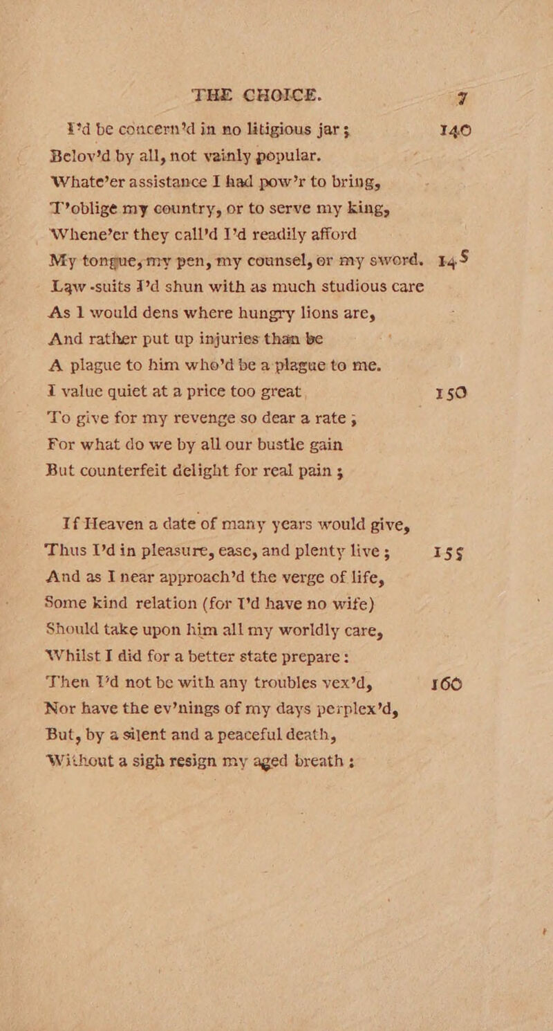¥°d be comcern’d in no litigious jar 140 Belov’d by all, not vainly popular. Whate’er assistance I had pow’r to bring, T’oblige my country, or to serve my king, ‘Whene’er they call’d I'd readily afford My tongue, my pen, my counsel, or my sword. 145 Law -suits 1d shun with as much studious care As 1 would dens where hungry lions are, And rather put up injuries than be A plague to him who’d be a plague to me. I value quiet at a price too great 150 To give for my revenge so dear a rate ; For what do we by all our bustle gain But counterfeit delight for real pain 3 If Heaven a date of many years would give, Thus I’d in pleasure, ease, and plenty live 5 15g And as I near approach’d the verge of life, Some kind relation (for I’d have no wite) Should take upon him all my worldly care, Whilst I did for a better state prepare: Then 1d not be with any troubles vex’d, 160 Nor have the ev’nings of my days perplex’d, But, by a silent and a peaceful death, Without a sigh resign my aged breath ;