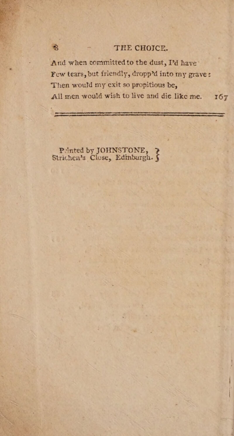 And when committed to the dust, I’d have Few tears, but friendly, dropp’d into my grave: Then would my exit so propitious be, All men would wish to live and die like me. 167 P-inted by JOHNSTONE, Strichen’s Close, Edinburgh.