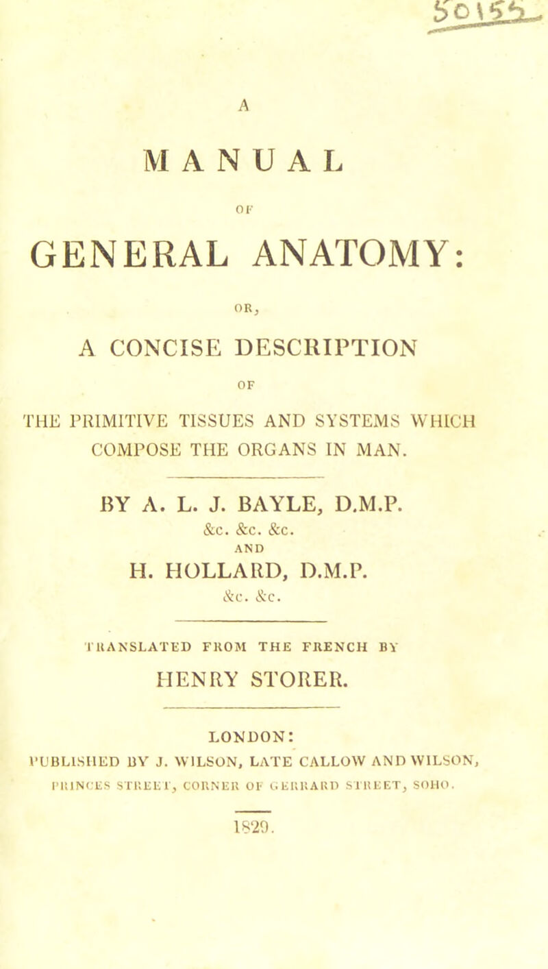 A MANUAL OF GENERAL ANATOMY: ORj A CONCISE DESCRIPTION OF THE PRIMITIVE TISSUES AND SYSTEMS WHICH COMPOSE THE ORGANS IN MAN. BY A. L. J. BAYLE, D.M.P. &c. &c. &c. AND H. BOLLARD, D.M.P. &c. &c. 1UANSLAÏED FKOM THE FRENCH BY HENRY STORER. LONDON: I’L'BLISIIED UY J. WILSON, LATE CALLOW AND WILSON, FUINCES STUKEl, COBNEU OF OEKUAUD STltEET, SOHO. 1820.