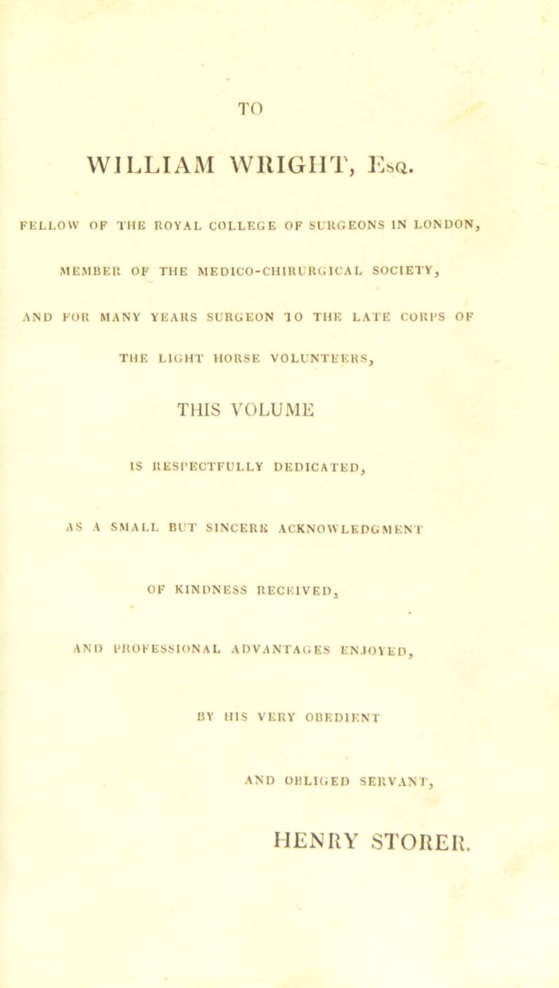 TO WILLIAiAI WRIGHT, Esq. FliLLOW OF THE UOYAL COLLEGE OF SURGEONS IN LONDON, MEMBER OF THE MEDICO-CIIIRURGICAL SOCIETY, AND FOR MANY YEARS SURGEON TO THE LATE CORES OF THE LIGHT HORSE VOLUNTEERS, THIS VOLUME IS llESFECTFULLY DEDICATED, AS A SMALL BUT SINCERE ACKNOWLEDGMENT OF KINDNESS RECEIVED, AND I'ROFESSIONAL ADVANTAGES ENJOYED, BY HIS VERY OBEDIENT AND OBLIGED SERVANT, HENRY STORER.