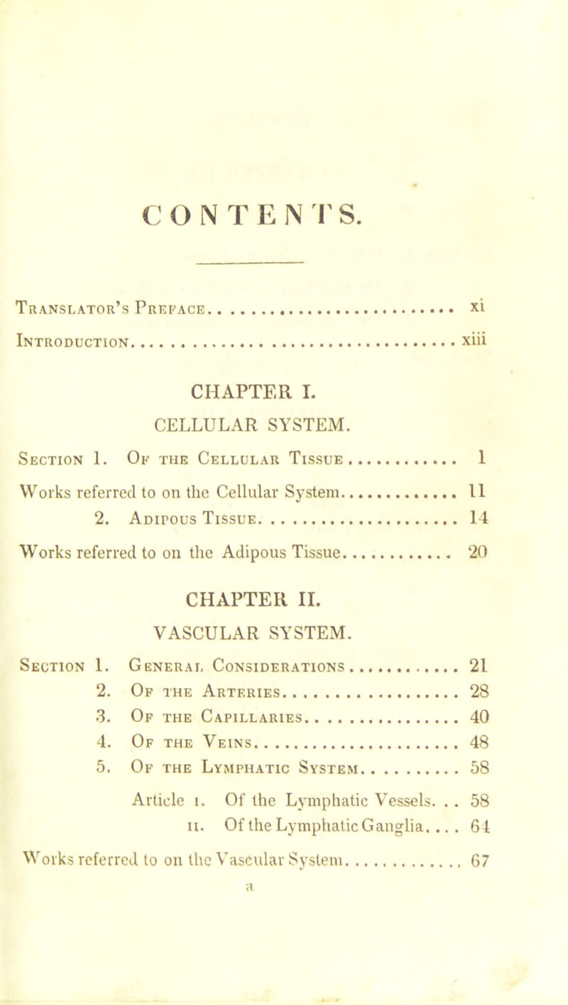 Translator’s Preface xi Introduction xiii CHAPTER L CELLULAR SYSTEM. Section 1. Oe the Cellular Tissue 1 Works referred to on the Cellular System 11 2. Adipous Tissue 14 Works referred to on the Adipous Tissue 20 CHAPTER II. VASCULAR SYSTEM. Section 1. General Considerations 21 2. Of the Arteries 28 .3. Of the Capillaries 40 4. Of the Veins 48 5. Of the Lymphatic System 58 Article i. Of the Lymphatic Vessels. . . 58 II. Of the Lymphatic Ganglia... . 61 Works referred to on the Vascular System 67 a