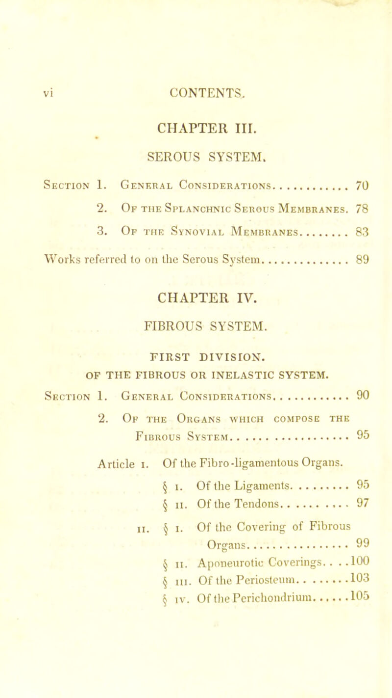 CHAPTER III. SEROUS SYSTEM. Section 1. General Considerations 70 2. Of the Splanchnic Serous Membranes. 78 3. Of the Synovial Membranes 83 Works referred to on the Serous System 89 CHAPTER IV. FIBROUS SYSTEM. FIRST DIVISION. OP THE FIBROUS OR INELASTIC SYSTEM. Section 1. General Considerations 90 2. Of the Organs which compose the Fibrous System 95 Article i. Of the Fibro-ligamentous Organs. § I. Of tlie Ligaments 95 § II. Of the Tendons 97 n. § 1. Of the Covering of Fibrous Organs 99 § II. Aponeurotic Coverings.. ..100 § III. Of the Periosteum 103 § IV. Of the Perichondrium 105