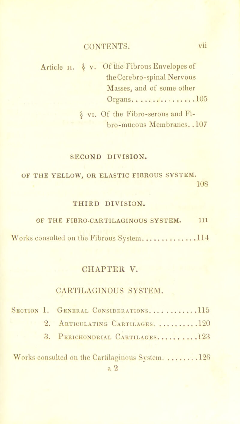 Article ii. § v. Of tire Fibrous Envelopes of tlieCcrebro-spiual Nervous Masses, and of some other Organs 105 § VI. Of the Fibro-serous and Fi- bro-mucous Membranes.. 107 SECOND DIVISION. OF THE YELLOW, OR ELASTIC FIBROUS SYSTEM. lOR THIRD DIVISION. OF THE FIBRO-CARTILAGINOUS SYSTEM. Ill Works consulted on the Fibrous System 114 CHAPTER V. CARTILAGINOUS SYSTEM. Section 1. General Considerations 115 2. Articulating Cartilages 120 3. Peiuchonduial Cartilages 123 Works consulted on the Cartilaginous System 120
