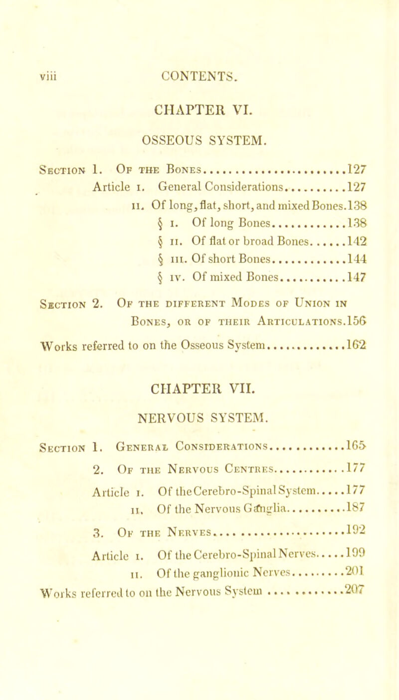 CHAPTER VI. OSSEOUS SYSTEM. Section 1. Of the Bones 127 Article i. General Considerations 127 II. Of longjflat, short, and mixed Bones. 138 § I. Of long Bones 138 § II. Of flat or broad Bones 142 § III. Of short Bones 144 § IV. Of mixed Bones 147 Section 2. Of the different Modes of Union in Bones, or of their Articulations.156 Works referred to on the Osseous System 162 CHAPTER VII. NERVOUS SYSTEM. Section 1. General Considerations 165 2. Of the Nervous Centres 177 Article i. Of theCerebro-SpinalSystem 177 II. Of the Nervous Gafnglia 187 3. Of the Nerves 19- Article I. Of the Cerebro-Spinal Nerves 199 II. Of the ganglionic Nerves 201 Works referred to on tlie Nervous System 207