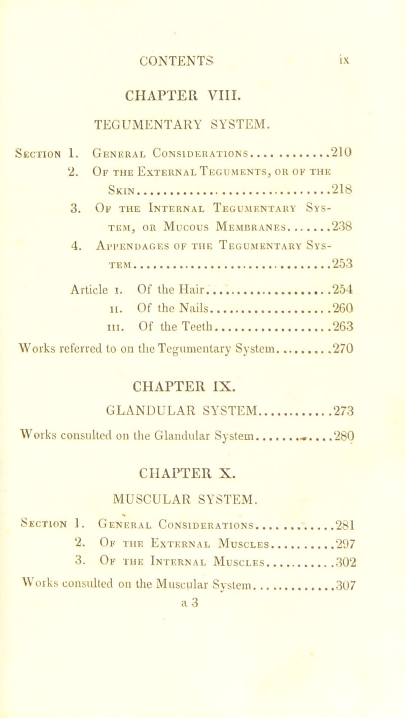 CHAPTER VIII. TEGUMENTARY SYSTEM. Section 1. General Considerations 210 2. Of the External Teguments, or of the Skin 218 3. Of the Internal Tegumentary Sys- tem, OR Mucous Membranes 238 4. Appendages of the Tegumentary Sys- tem 253 Article i. Of the Hair 254 II. Of the Nails 260 III. Of the Teeth 263 Works referred to on the Tegiiuientary System 270 CHAPTER IX. GLANDULAR SYSTEM 273 Works consulted on tlie Glandular System .280 CHAPTER X. MUSCULAR SYSTEM. Section 1. General Considerations 281 2. Of the External Muscles 297 3. Of the Internal Muscles .302 Works consulted on the Muscular System .307